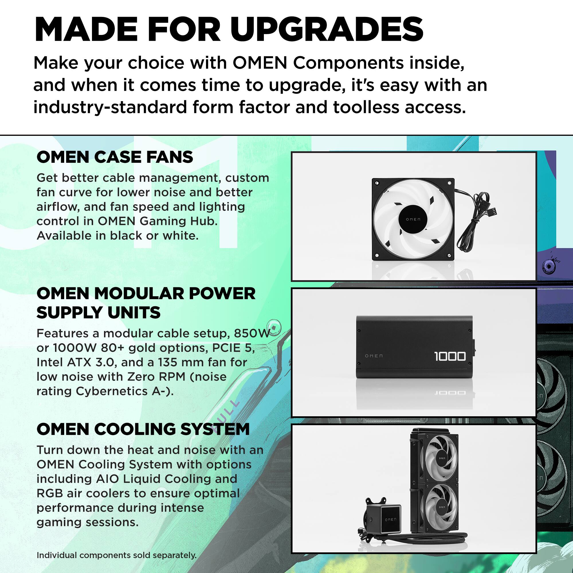 MADE FOR UPGRADES  
Make your choice with OMEN Components inside, and when it comes time to upgrade, it's easy with an industry-standard form factor and toolless access.

**OMEN CASE FANS**  
Get better cable management, custom fan curve for lower noise and better airflow, and fan speed and lighting control in OMEN Gaming Hub. Available in black or white.

**OMEN MODULAR POWER SUPPLY UNITS**  
Features a modular cable setup, 850W or 1000W 80+ gold options, PCIe 5.0, Intel ATX 3.0, and a 135 mm fan for low noise with Zero RPM (noise rating Cybernetics A-).

**OMEN COOLING SYSTEM**  
Turn down the heat and noise with an OMEN Cooling System with options including AIO Liquid Cooling and RGB air coolers to ensure optimal performance during intense gaming sessions. Individual components sold separately.