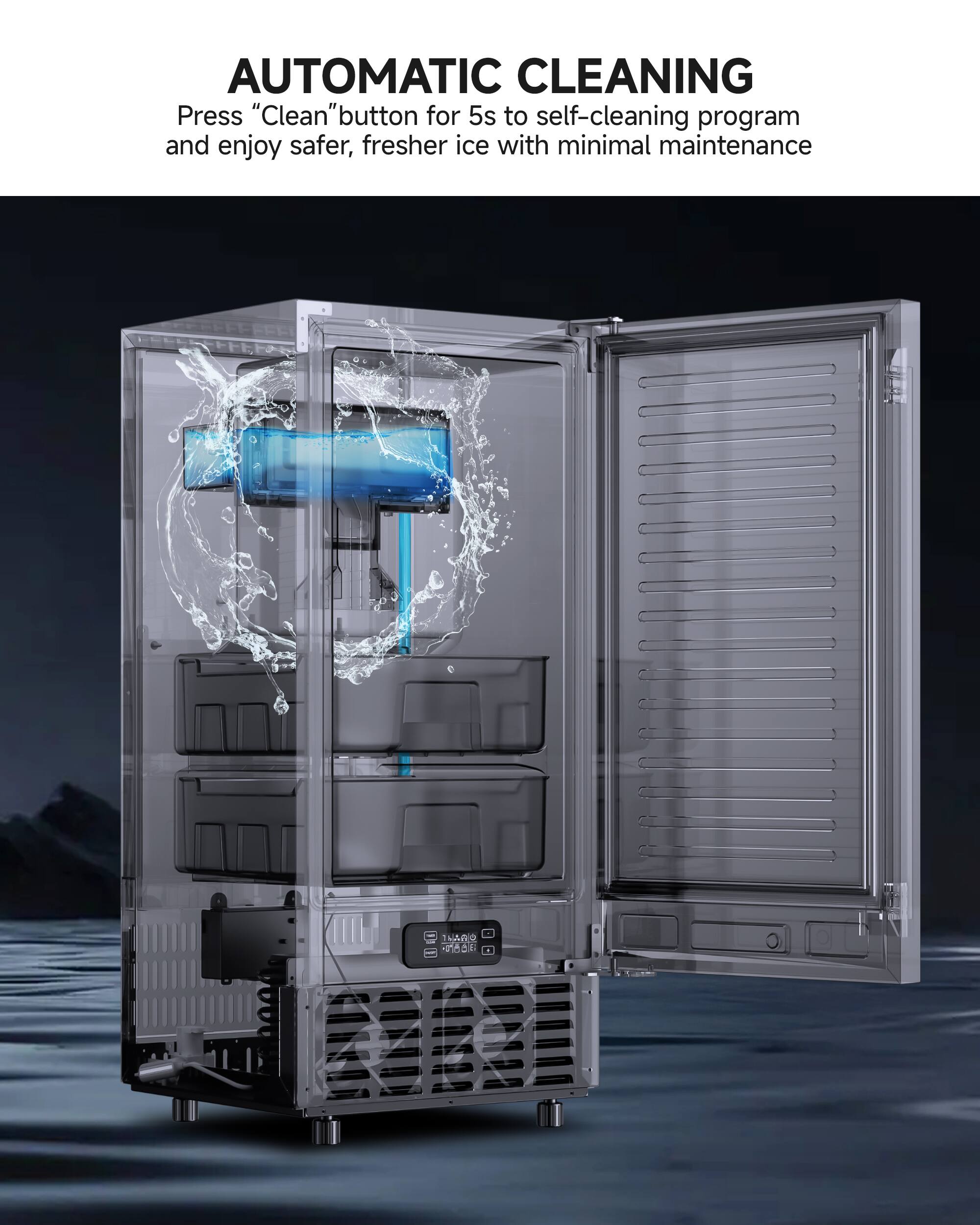 AUTOMATIC CLEANING  
Press "Clean" button for 5s to self-cleaning program and enjoy safer, fresher ice with minimal maintenance.