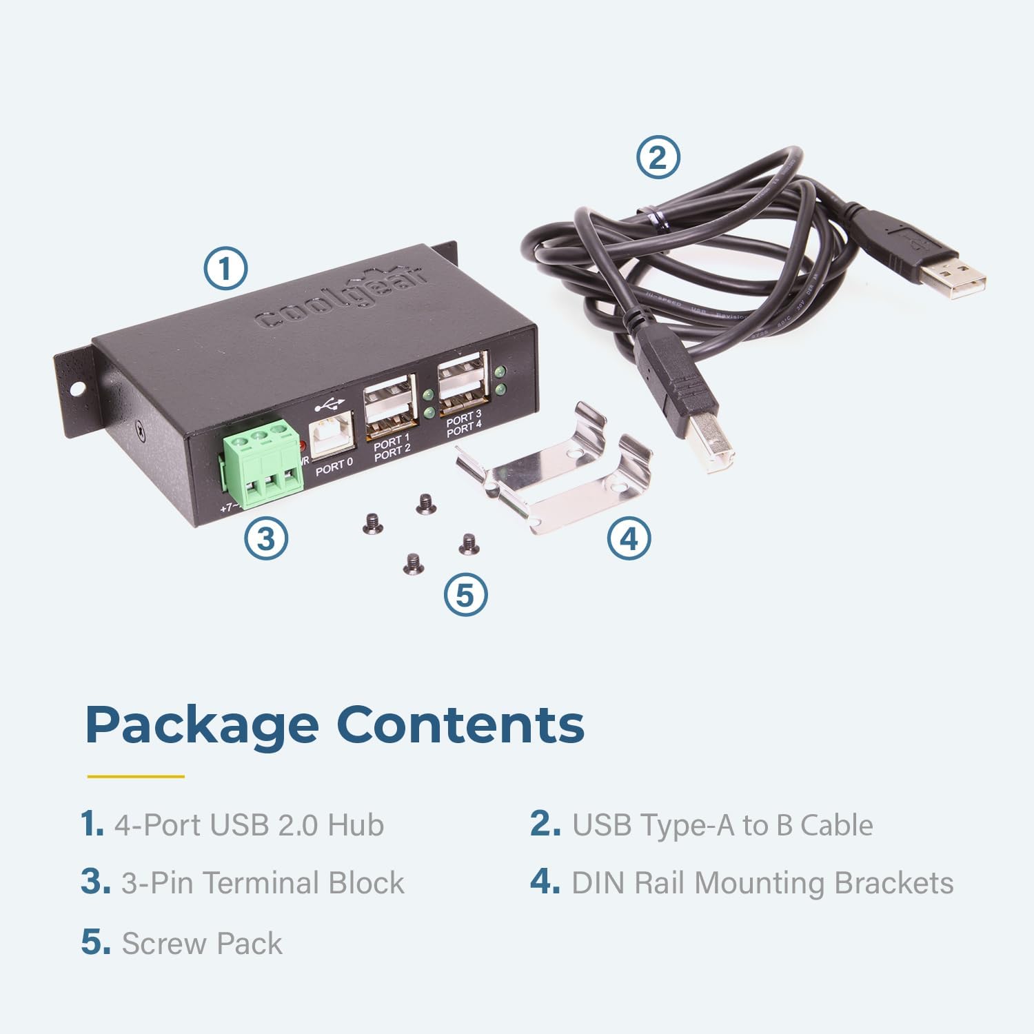 2 1 coolgt 0 PORT 1 PORT 2 PORT 3 PORT 4 PORT 5 Package Contents 1. 4-Port USB 2.0 Hub 2. USB Type-A to B Cable 3. 3-Pin Terminal Block 4. DIN Rail Mounting Brackets 5. Screw Pack