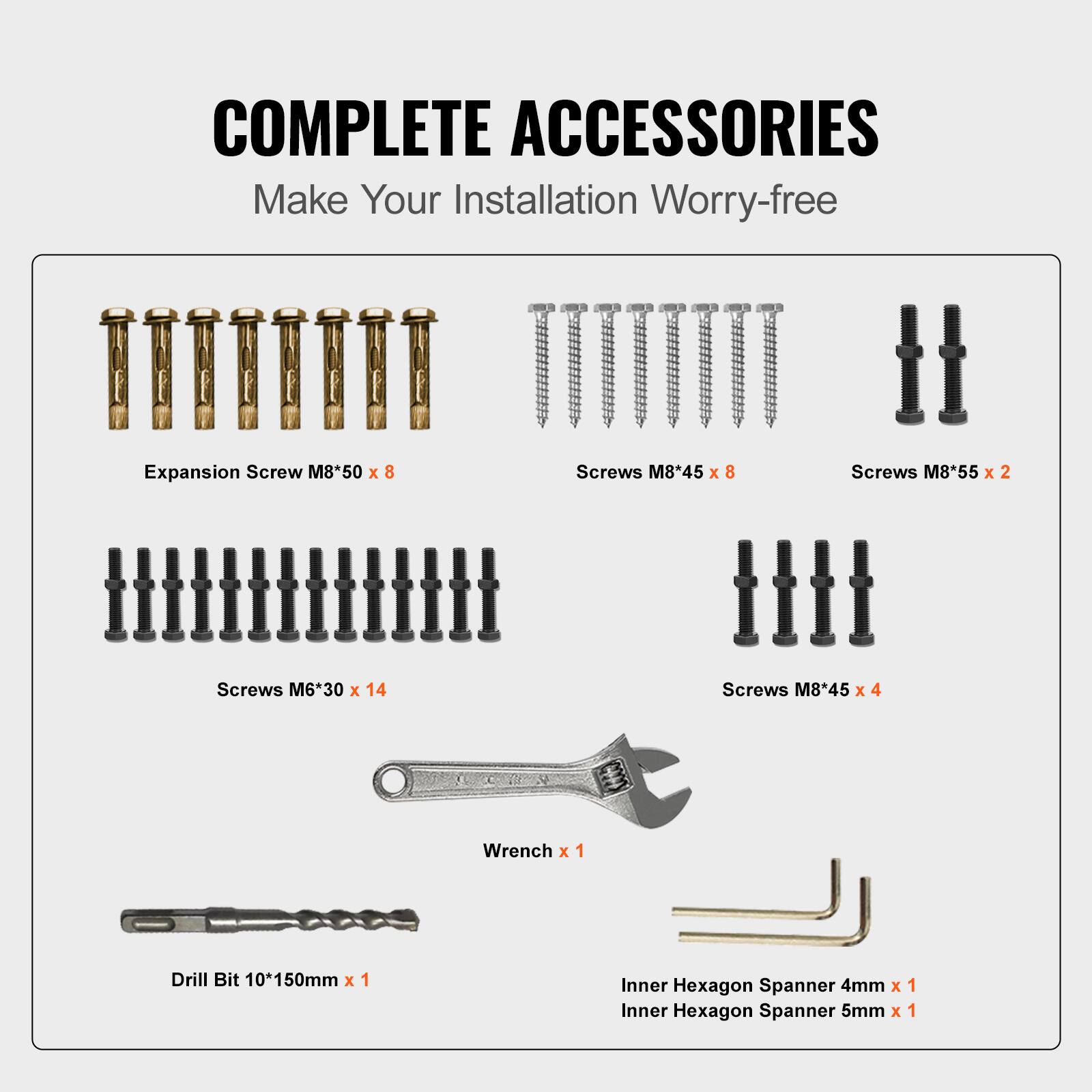 COMPLETE ACCESSORIES
Make Your Installation Worry-free
Expansion Screw M8*50 x 8
Screws M8*45 x 8
Screws M8*55 x 2
Screws M6*30 x 14
Screws M8*45 x 4
Wrench x 1
Drill Bit 10*150mm x 1
Inner Hexagon Spanner 4mm x 1
Inner Hexagon Spanner 5mm x 1