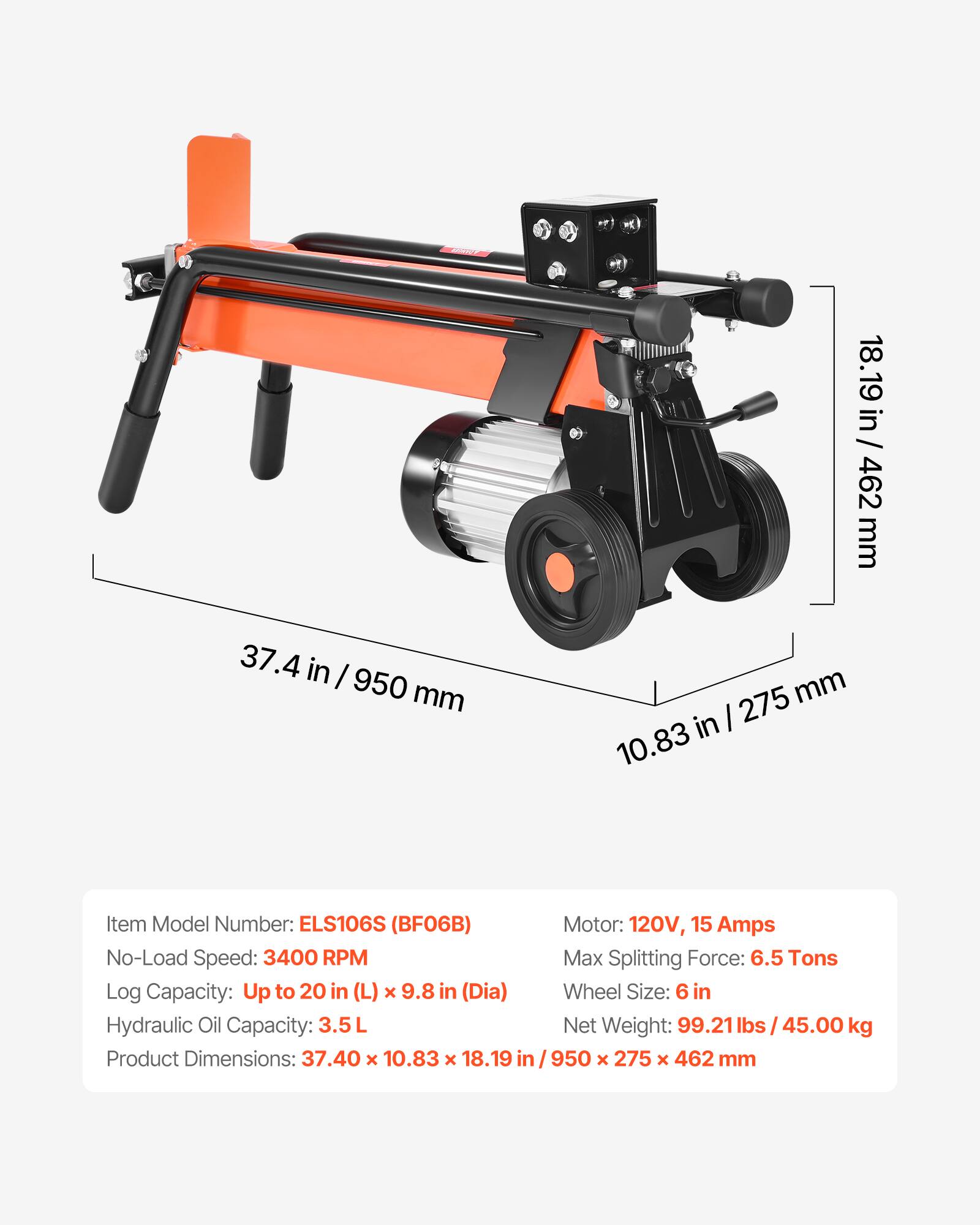 37.4 in / 950 mm  
18.19 in / 462 mm  
275 mm / 10.83 in  

Item Model Number: ELS106S (BF06B)  
No-Load Speed: 3400 RPM  
Log Capacity: Up to 20 in (L) x 9.8 in (Dia)  
Hydraulic Oil Capacity: 3.5L  
Product Dimensions: 37.40 x 10.83 x 18.19 in  

Motor: 120V, 15 Amps  
Max Splitting Force: 6.5 Tons  
Wheel Size: 6 in  
Net Weight: 99.21 lbs / 45.00 kg  
950 x 275 x 462 mm