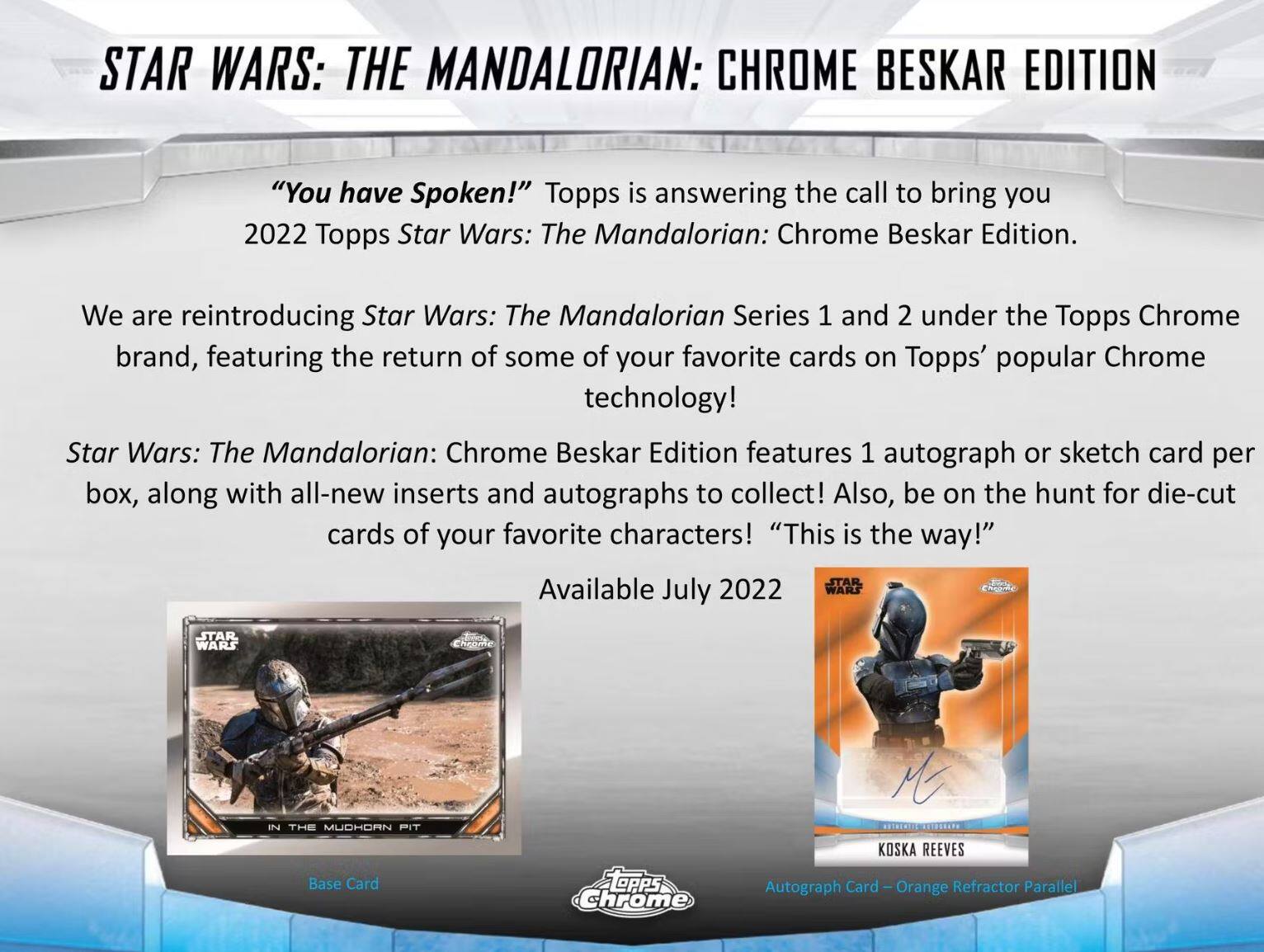 STAR WARS: THE MANDALORIAN: CHROME BESKAR EDITION

"You have Spoken!" Topps is answering the call to bring you 2022 Topps Star Wars: The Mandalorian: Chrome Beskar Edition. We are reintroducing Star Wars: The Mandalorian Series 1 and 2 under the Topps Chrome brand, featuring the return of some of your favorite cards on Topps' popular Chrome technology!

Star Wars: The Mandalorian: Chrome Beskar Edition features 1 autograph or sketch card per box, along with all-new inserts and autographs to collect! Also, be on the hunt for die-cut cards of your favorite characters! "This is the way!"

Available July 2022

- Base Card: IN THE MUDHORN PIT
- Autograph Card – Orange Refractor Parallel: KOSKA REEVES