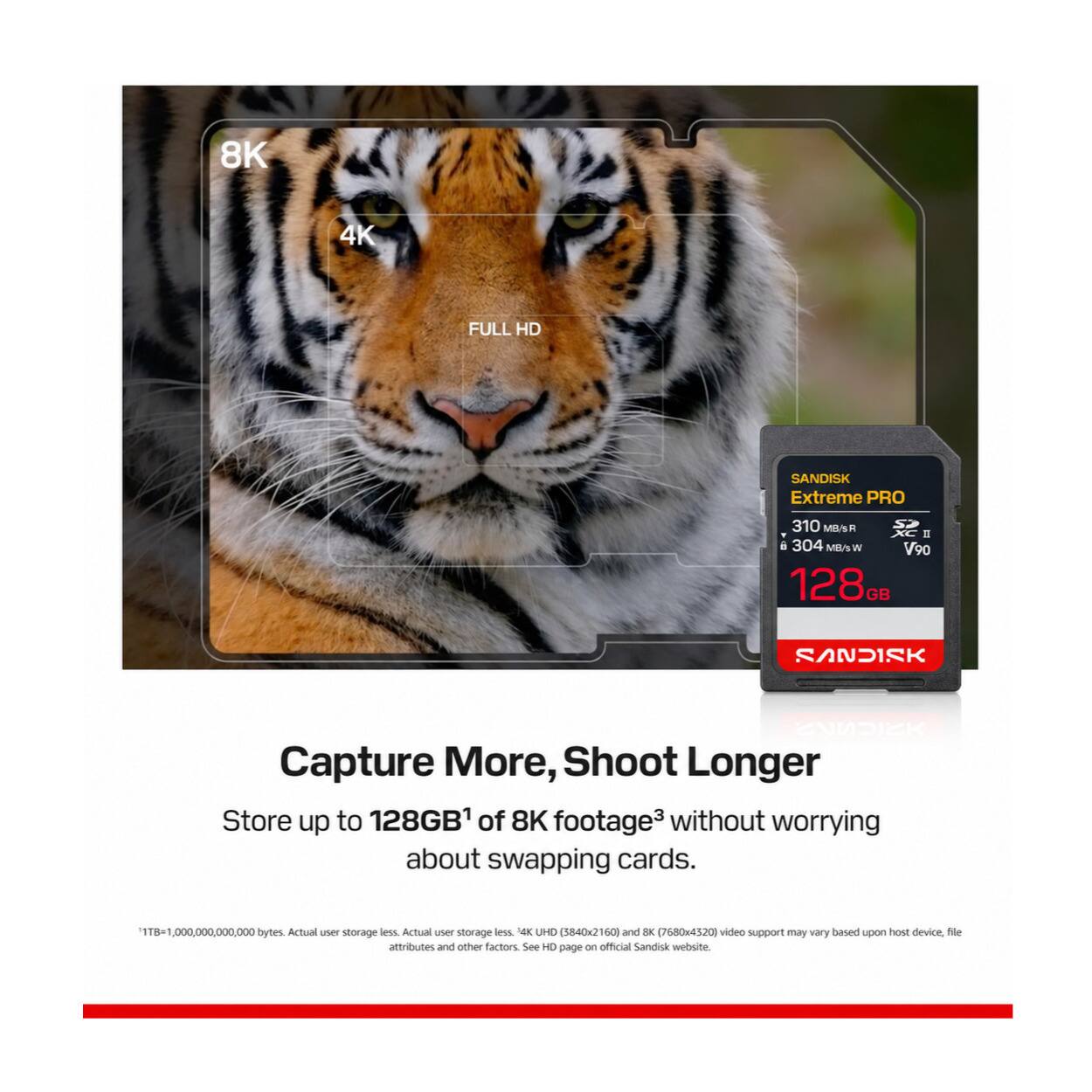 8K  
4K  
FULL HD  
SANDISK Extreme PRO  
310 MB/s R XC I 6 304 MB/s W V90 128GB  
SANDISK  
Capture More, Shoot Longer  
Store up to 128GB¹ of 8K footage³ without worrying about swapping cards.  
1TB=1,000,000,000,000 bytes. Actual user storage less. Actual user storage less. 4K UHD (3840x2160) and 8K (7680x4320) video support may vary based upon host device, file attributes and other factors. See HD page on official Sandisk website.