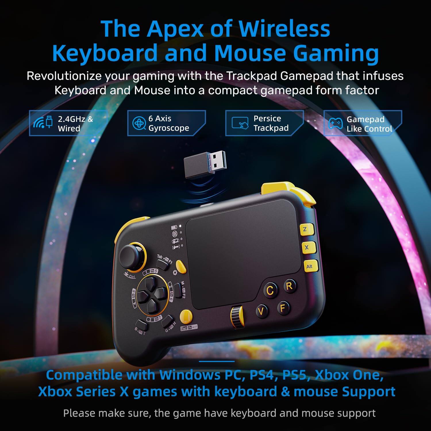 The Apex of Wireless Keyboard and Mouse Gaming

Revolutionize your gaming with the Trackpad Gamepad that infuses Keyboard and Mouse into a compact gamepad form factor

- 2.4GHz & Wired
- 6 Axis Gyroscope
- Persice Trackpad
- Gamepad Like Control

Compatible with Windows PC, PS4, PS5, Xbox One, Xbox Series X games with keyboard & mouse Support

Please make sure, the game have keyboard and mouse support