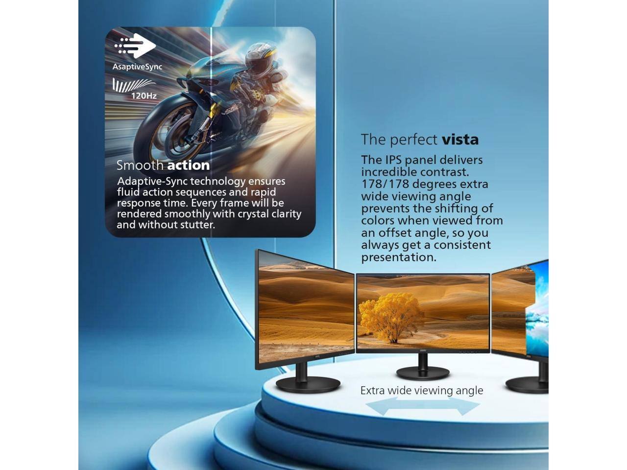 AsaptiveSync 120Hz Smooth action Adaptive-Sync technology ensures fluid action sequences and rapid response time. Every frame will be rendered smoothly with crystal clarity and without stutter. The perfect vista The IPS panel delivers incredible contrast. 178/178 degrees extra wide viewing angle prevents the shifting of colors when viewed from an offset angle, so you always get a consistent presentation. Extra wide viewing angle