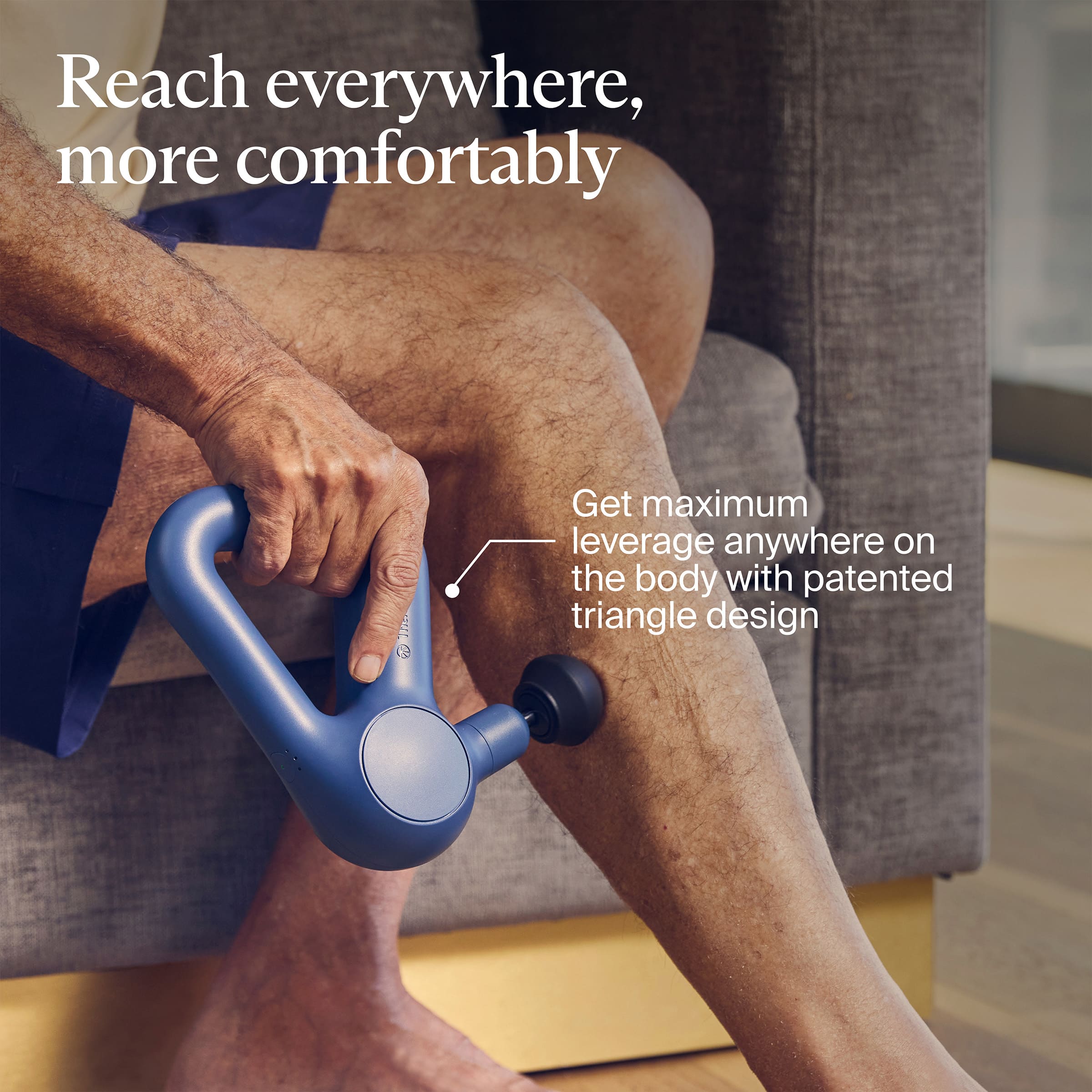 Reach everywhere, more comfortably
Get maximum leverage anywhere on the body with patented triangle design