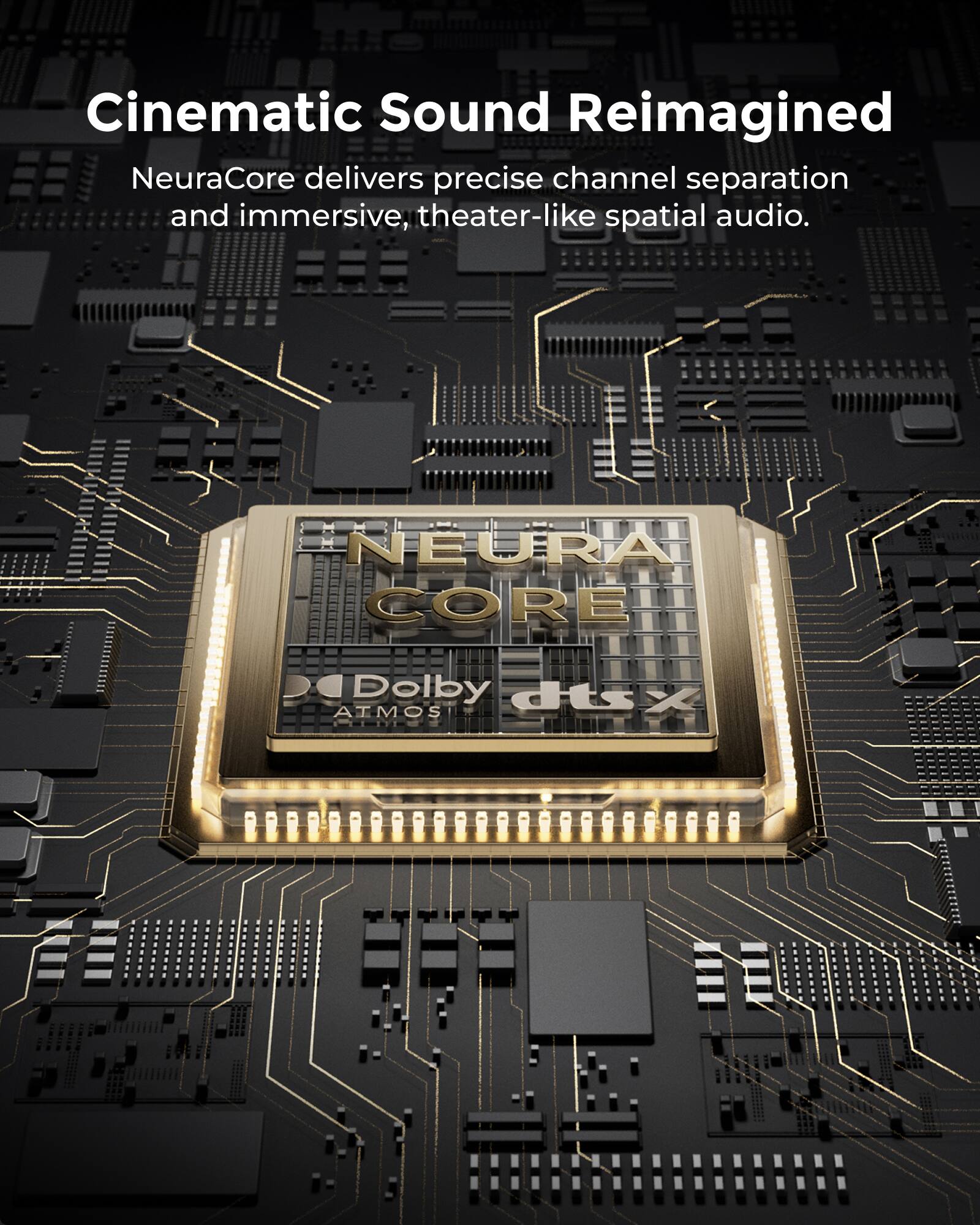 Cinematic Sound Reimagined  
NeuraCore delivers precise channel separation and immersive, theater-like spatial audio.  
NEURA CORE  
Dolby Atmos  
dts:X
