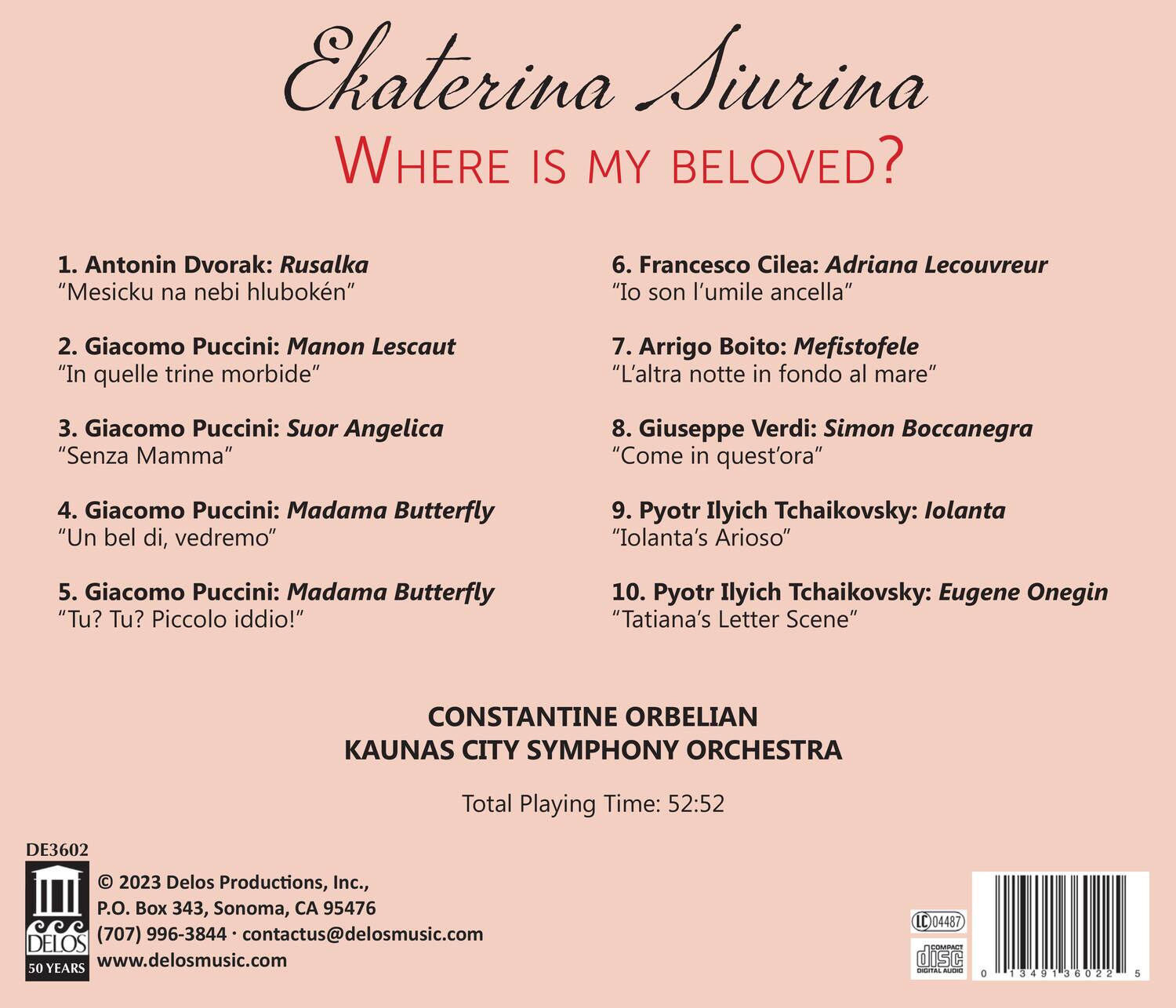 Ekatrina Siurina  
WHERE IS MY BELOVED?

1. Antonin Dvorak: Rusalka  
   "Mesicku na nebi hluboké"

2. Giacomo Puccini: Manon Lescaut  
   "In quelle trine morbide"

3. Giacomo Puccini: Suor Angelica  
   "Senza Mamma"

4. Giacomo Puccini: Madama Butterfly  
   "Un bel di, vedremo"

5. Giacomo Puccini: Madama Butterfly  
   "Tu? Tu? Piccolo iddio!"

6. Francesco Cilea: Adriana Lecouvreur  
   "Io son l'umile ancella"

7. Arrigo Boito: Mefistofele  
   "L'altra notte in fondo al mare"

8. Giuseppe Verdi: Simon Boccanegra  
   "Come in quest'ora"

9. Pyotr Ilyich Tchaikovsky: Iolanta  
   "Iolanta's Arioso"

10. Pyotr Ilyich Tchaikovsky: Eugene Onegin  
    "Tatiana's Letter Scene"

CONSTANTINE ORBELIAN  
KAUNAS CITY SYMPHONY ORCHESTRA

Total Playing Time: 52:52

DE3602  
© 2023 Delos Productions, Inc.,  
P.O. Box 343, Sonoma, CA 95476  
(707) 996-3844 • contactus@delosmusic.com  
www.delosmusic.com

50 YEARS

DELOS

0 1349 36022