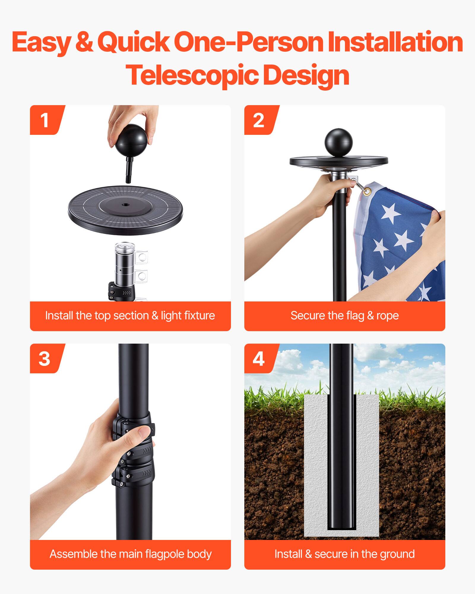 Easy & Quick One-Person Installation Telescopic Design

1. Install the top section & light fixture
2. Secure the flag & rope
3. Assemble the main flagpole body
4. Install & secure in the ground