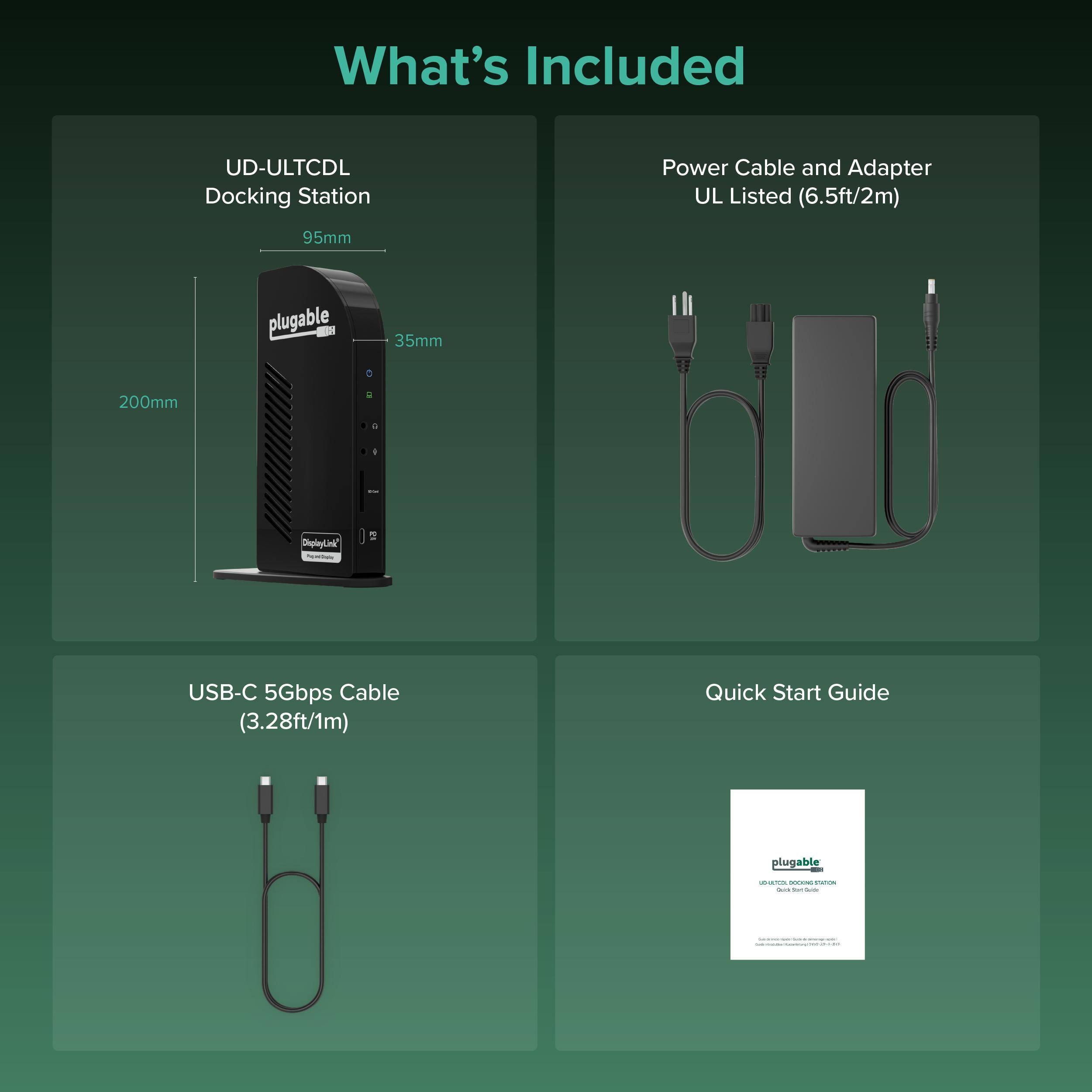 What's Included

- UD-ULTCDL Docking Station
  - 95mm
  - 35mm
  - 200mm

- Power Cable and Adapter
  - UL Listed (6.5ft/2m)

- USB-C 5Gbps Cable
  - (3.28ft/1m)

- Quick Start Guide