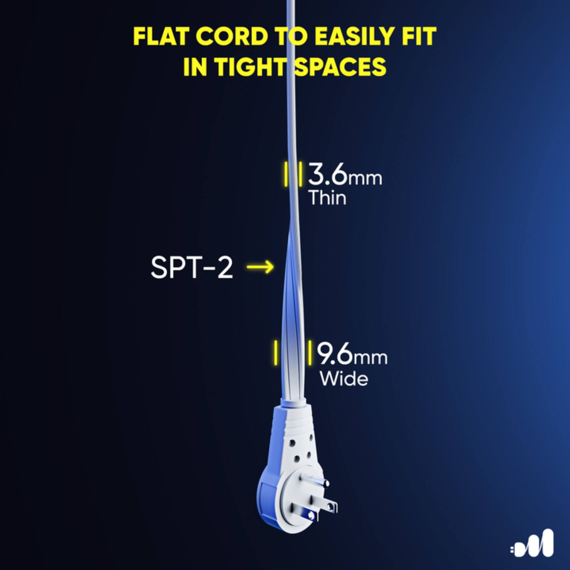 FLAT CORD TO EASILY FIT IN TIGHT SPACES

3.6mm Thin
SPT-2
9.6mm Wide