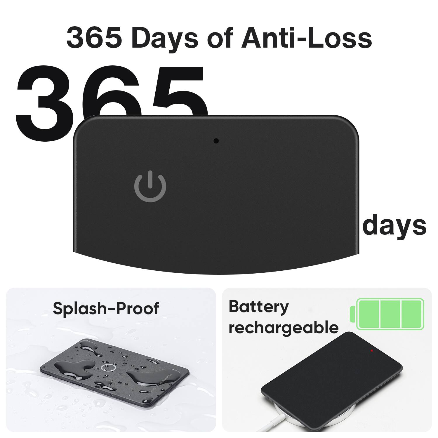 365 Days of Anti-Loss

365 Days

Splash-Proof

Battery Rechargeable