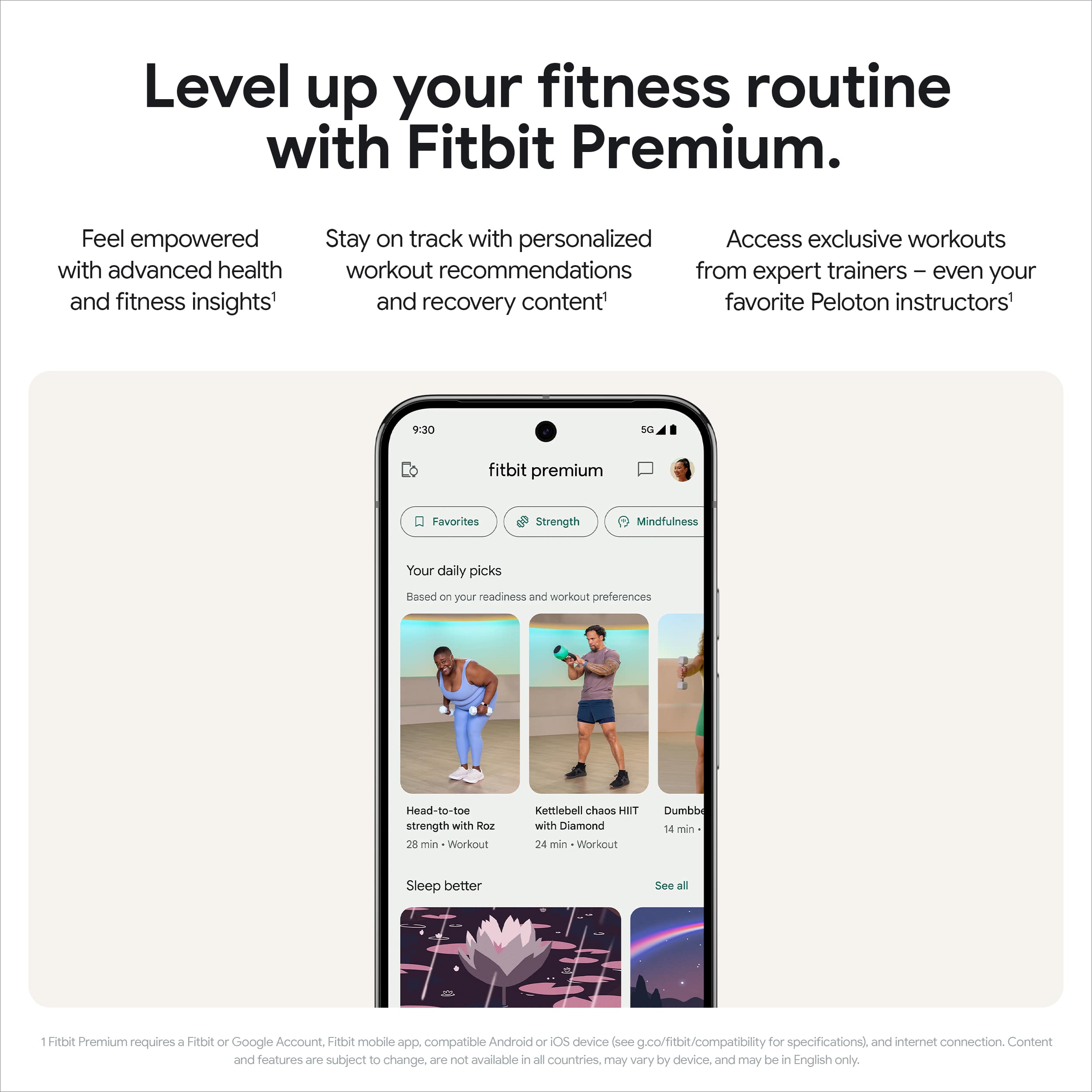 Level up your fitness routine with Fitbit Premium. Feel empowered with advanced health and fitness insights. Stay on track with personalized workout recommendations from expert trainers and even your favorite Peloton instructors. Access exclusive workouts and recovery content. Your daily picks are based on your readiness and workout preferences. Head-to-toe strength with Roz, 26 min dumbbell chaos, and 24 min kettlebell chaos with Diamond. Sleep better. See all: Fitbit Premium requires a Fitbit or Google Account, Fitbit mobile app compatible with Android or iOS devices (see .co/fitbit/compatibility for specifications) and internet connection. Content and features are subject to change, may vary by device, and may be in English only.