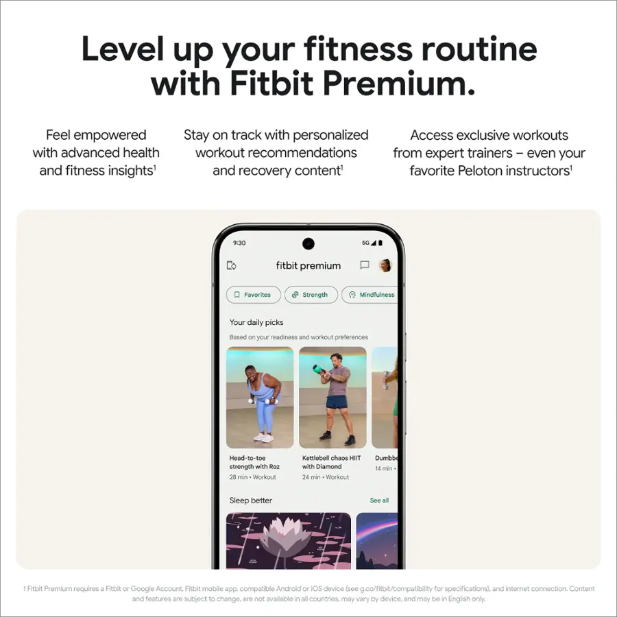 Level up your fitness routine with Fitbit Premium. Feel empowered with advanced health and fitness insights. Stay on track with personalized workout recommendations from expert trainers and even your favorite Peloton instructors. Access exclusive workouts and recovery content. Your daily picks are based on your readiness and workout preferences. Head-to-toe strength with Roz, 26 min dumbbell chaos, and 24 min kettlebell chaos with Diamond. Sleep better. See all: Fitbit Premium requires a Fitbit or Google Account, Fitbit mobile app compatible with Android or iOS devices (see .co/fitbit/compatibility for specifications) and internet connection. Content and features are subject to change, may vary by device, and may be in English only.