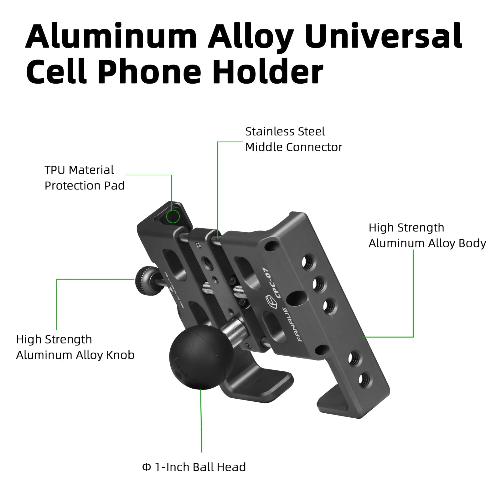Aluminum Alloy Universal Cell Phone Holder

- TPU Material Protection Pad
- Stainless Steel Middle Connector
- High Strength Aluminum Alloy Body
- High Strength Aluminum Alloy Knob
- 1-Inch Ball Head