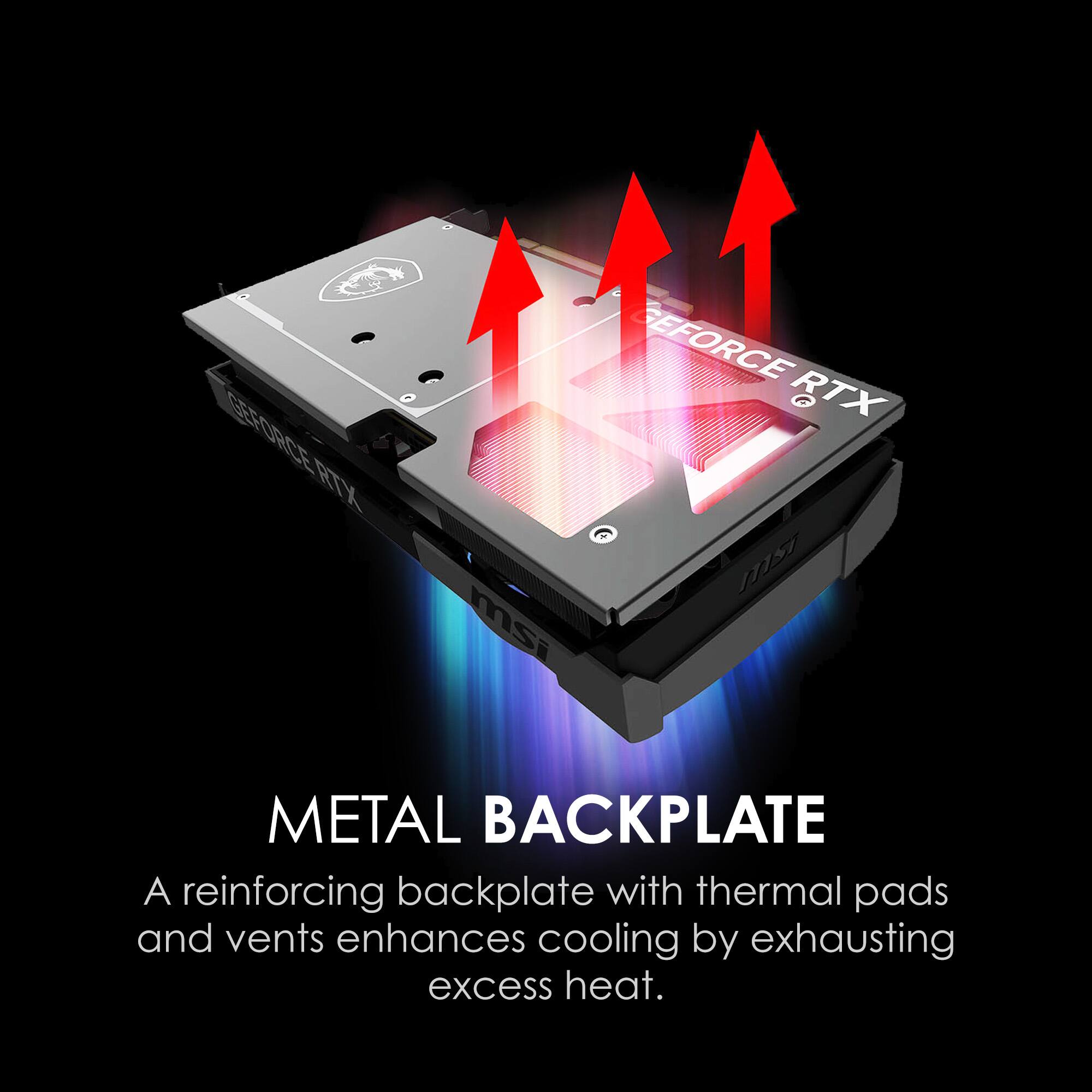 GEFORCE RTX  
msi  
METAL BACKPLATE  
A reinforcing backplate with thermal pads and vents enhances cooling by exhausting excess heat.