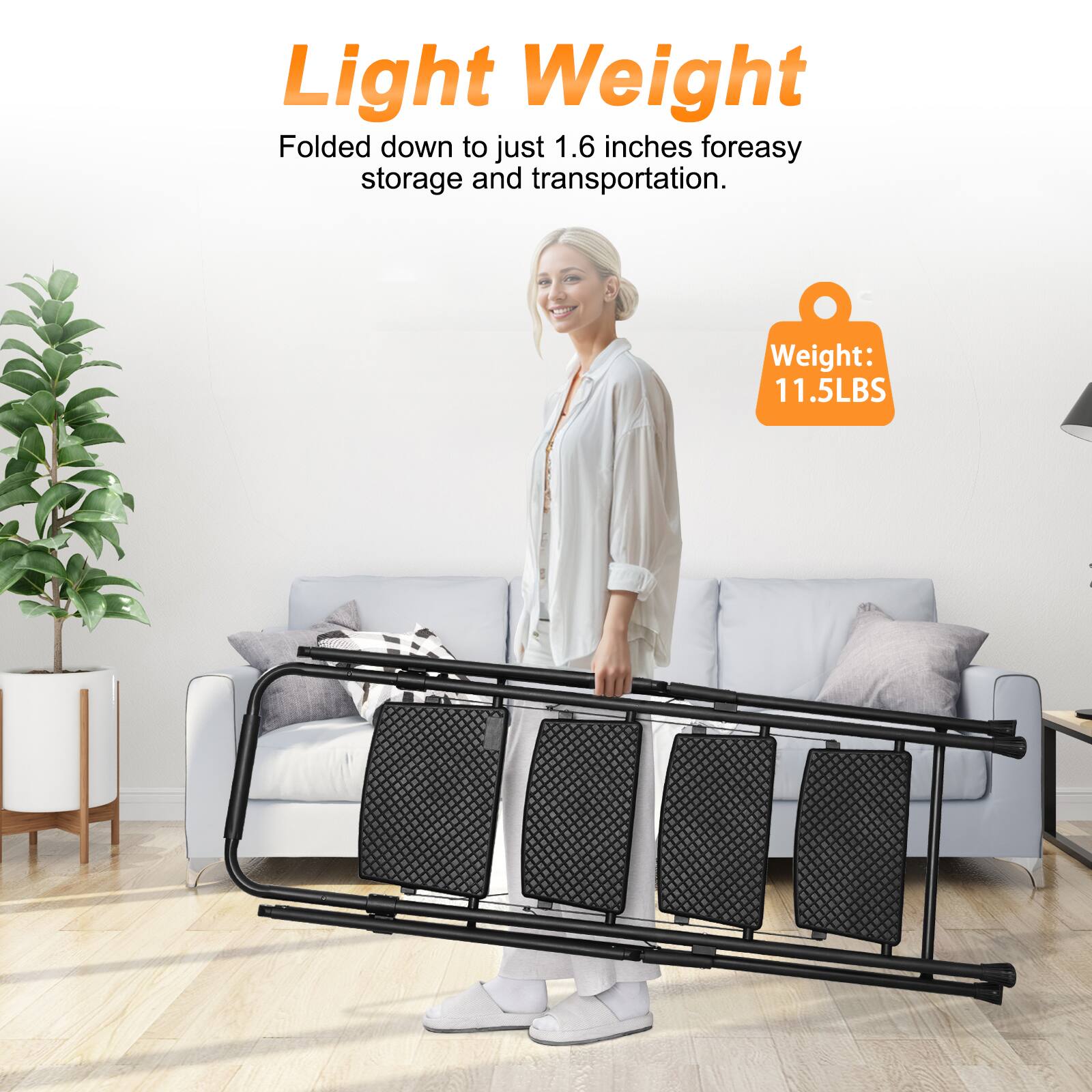 Light Weight  
Folded down to just 1.6 inches for easy storage and transportation.  
Weight: 11.5LBS