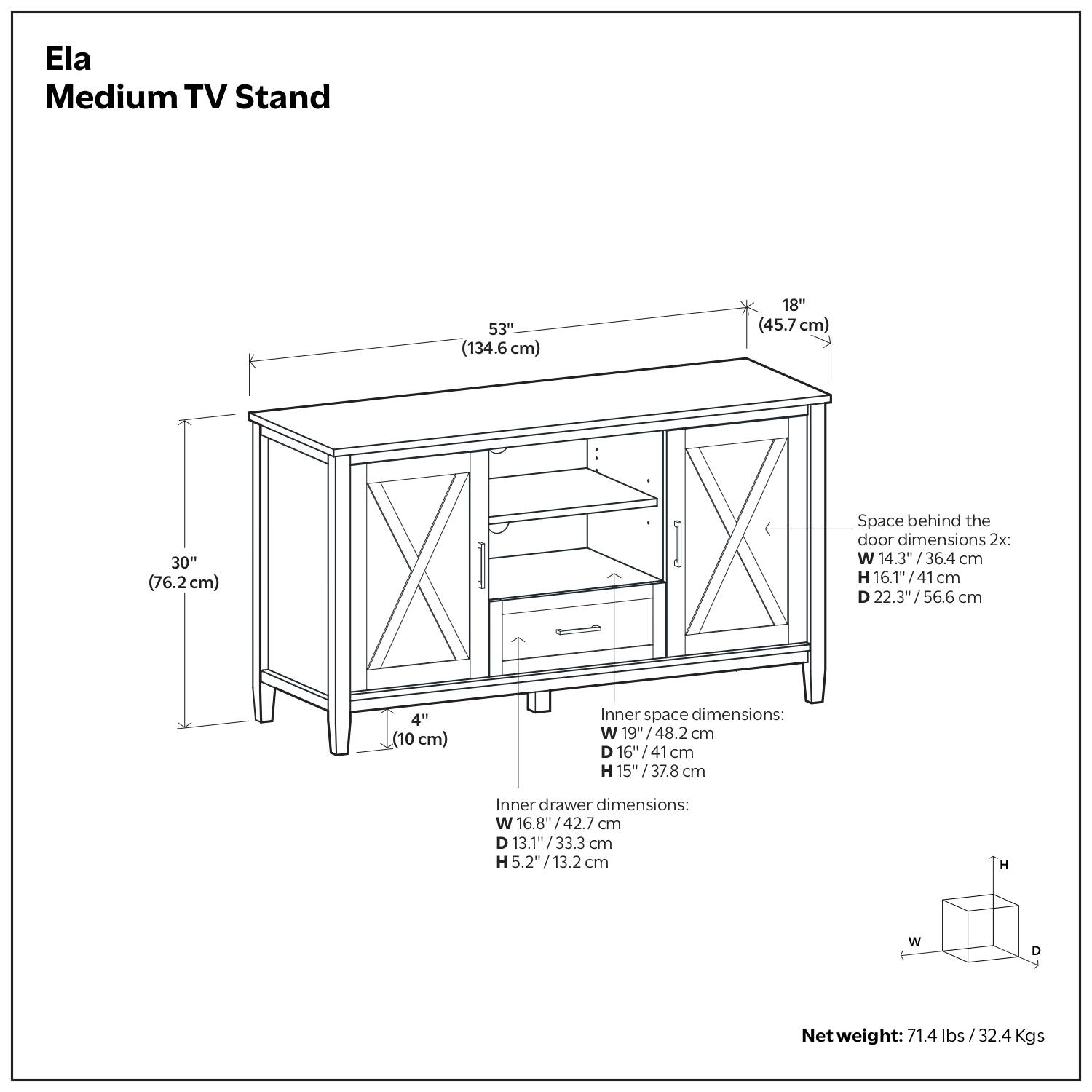 Ela Medium TV Stand

- Width: 53" (134.6 cm)
- Depth: 18" (45.7 cm)
- Height: 30" (76.2 cm)
- Space behind the door dimensions 2x:
  - Width: 14.3" (36.4 cm)
  - Height: 16.1" (41 cm)
  - Depth: 22.3" (56.6 cm)
- Inner space dimensions:
  - Width: 19" (48.2 cm)
  - Depth: 16" (41 cm)
  - Height: 15" (37.8 cm)
- Inner drawer dimensions:
  - Width: 16.8" (42.7 cm)
  - Depth: 13.1" (33.3 cm)
  - Height: 5.2" (13.2 cm)
- Net weight: 71.4 lbs (32.4 Kgs)