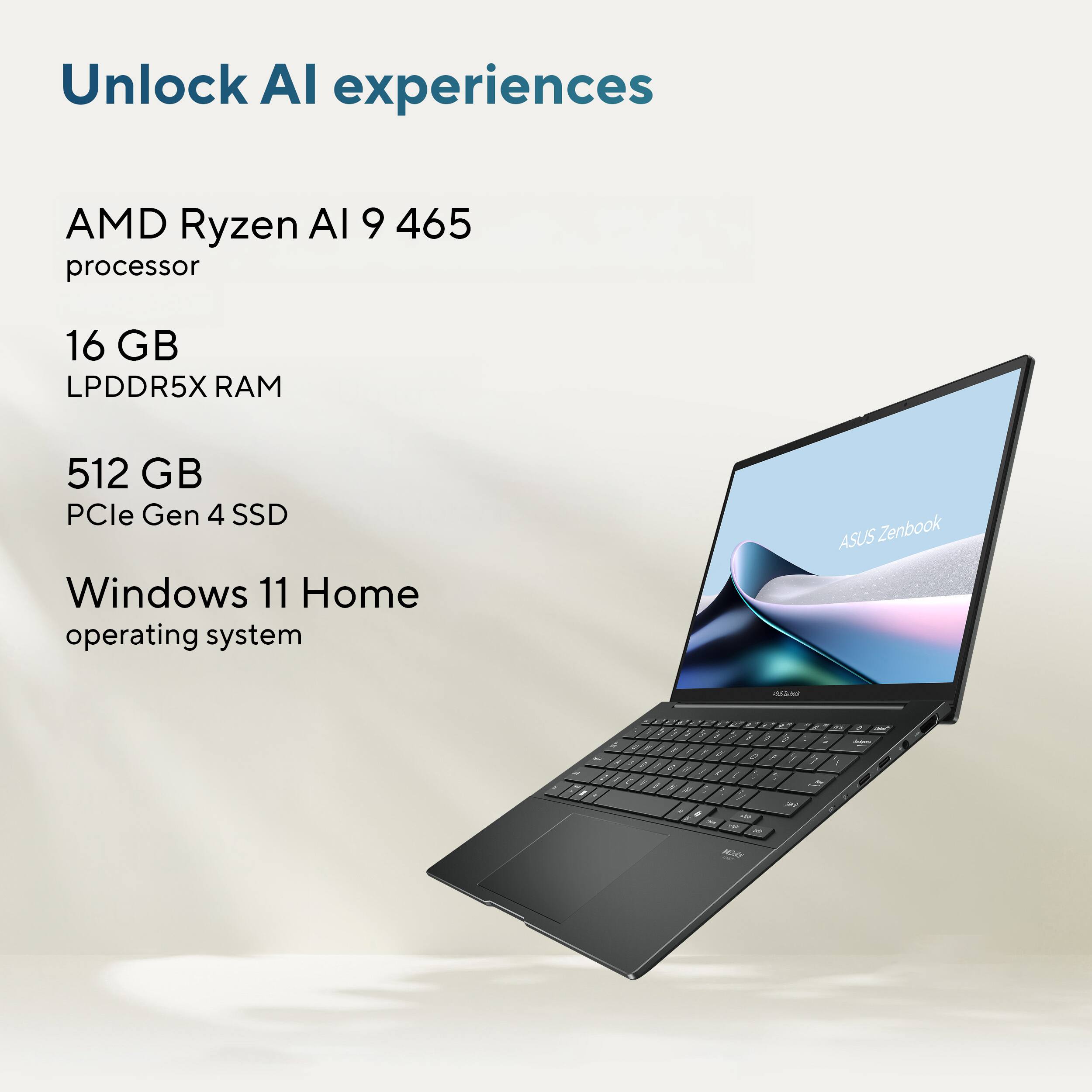 Unlock AI experiences

AMD Ryzen AI 9 465 processor

16 GB LPDDR5X RAM

512 GB PCIe Gen 4 SSD

Windows 11 Home operating system

ASUS Zenbook - 5 a 5 - 3 - W