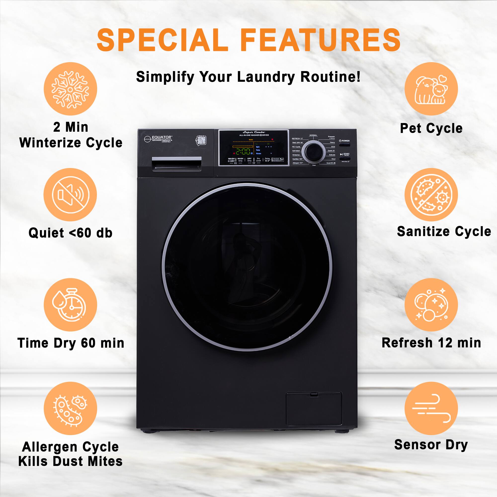 SPECIAL FEATURES
Simplify Your Laundry Routine!
- 2 Min Winterize Cycle
- Quiet <60 db
- Time Dry 60 min
- Allergen Cycle Kills Dust Mites
- Pet Cycle
- Sanitize Cycle
- Refresh 12 min
- Sensor Dry