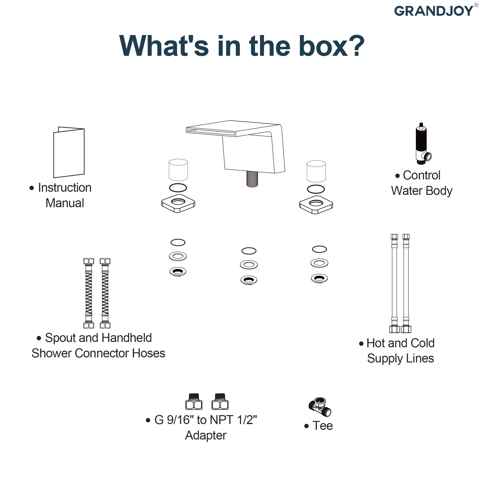 GRANDJOY

What's in the box?

- Instruction Manual
- Control Water Body
- Spout and Handheld Shower Connector Hoses
- Hot and Cold Supply Lines
- G 9/16" to NPT 1/2" Adapter
- Tee