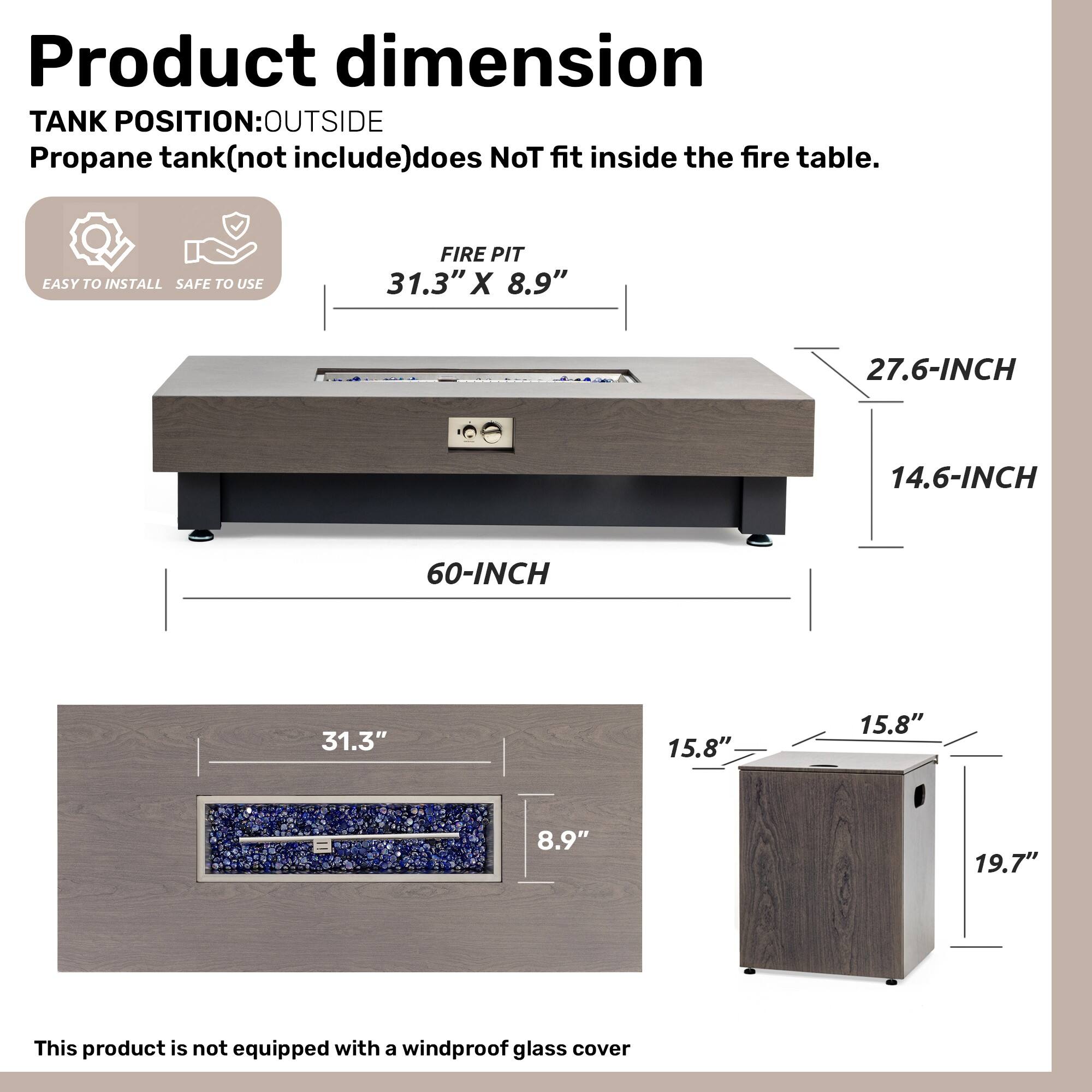**Product dimension**

**TANK POSITION:** OUTSIDE  
Propane tank (not included) does NOT fit inside the fire table.

- **FIRE PIT:** 31.3" X 8.9"
- **60-INCH**
- **27.6-INCH**
- **14.6-INCH**

**EASY TO INSTALL**  
**SAFE TO USE**

- **31.3"**
- **8.9"**
- **15.8"**
- **15.8"**
- **19.7"**

This product is not equipped with a windproof glass cover.