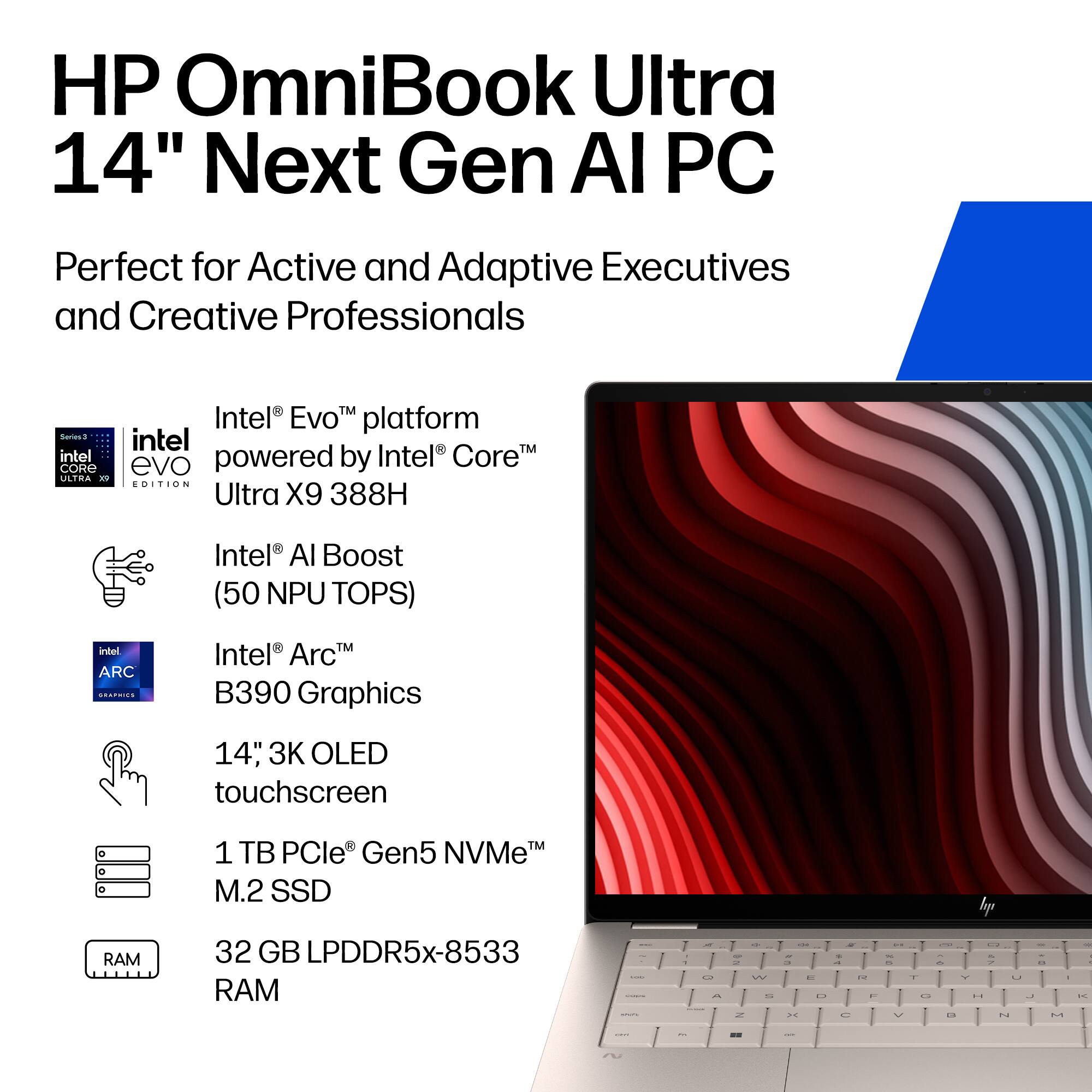 HP OmniBook Ultra 14" Next Gen AI PC  
Perfect for Active and Adaptive Executives and Creative Professionals  

- Intel Evo™ platform powered by Intel® Core™ Ultra X9 388H  
- Intel® AI Boost (50 NPU TOPS)  
- Intel® Arc™ B390 Graphics  
- 14" 3K OLED touchscreen  
- 1 TB PCIe® Gen5 NVMe™ M.2 SSD  
- 32 GB LPDDR5x-8533 RAM
