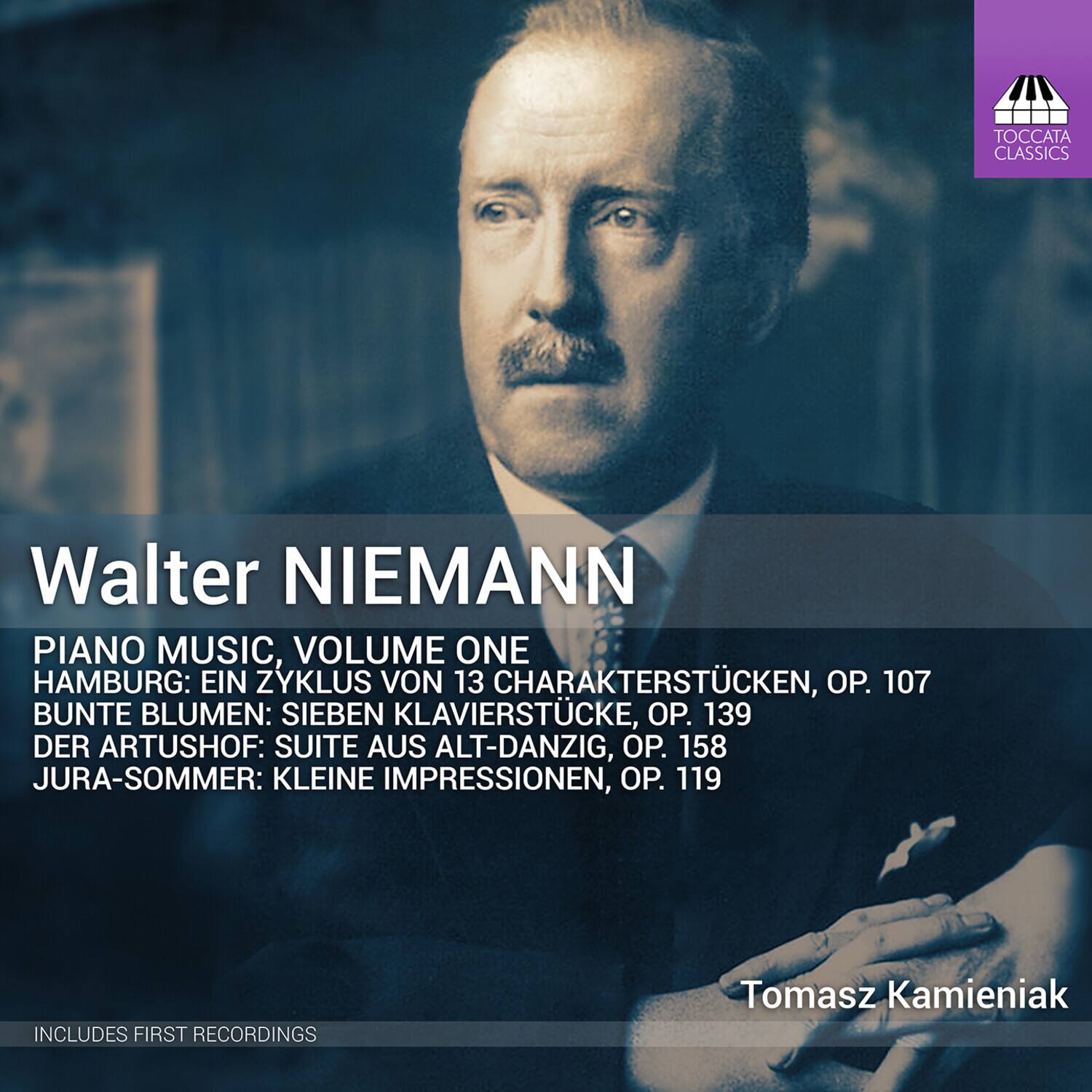 Walter NIEMANN

PIANO MUSIC, VOLUME ONE

HAMBURG: EIN ZYKLUS VON 13 CHARAKTERSTÜCKEN, OP. 107  
BUNTE BLUMEN: SIEBEN KLAVIERSTÜCKE, OP. 139  
DER ARTUSHOF: SUITE AUS ALT-DANZIG, OP. 158  
JURA-SOMMER: KLEINE IMPRESSIONEN, OP. 119

Tomasz Kamieniak

INCLUDES FIRST RECORDINGS