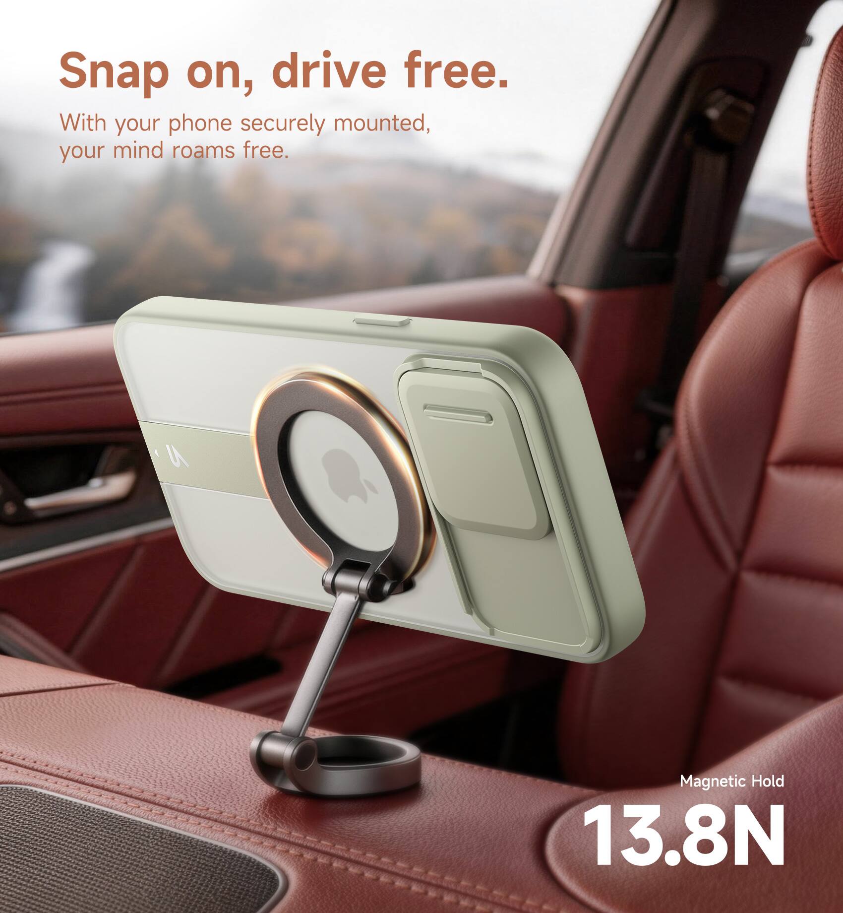 Snap on, drive free.  
With your phone securely mounted, your mind roams free.  
Magnetic Hold 13.8N