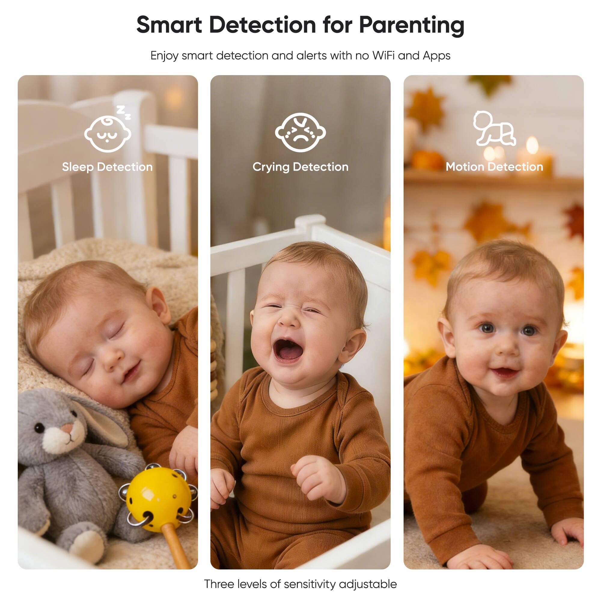 Smart Detection for Parenting  
Enjoy smart detection and alerts with no WiFi and Apps  

Sleep Detection  
Crying Detection  
Motion Detection  

Three levels of sensitivity adjustable