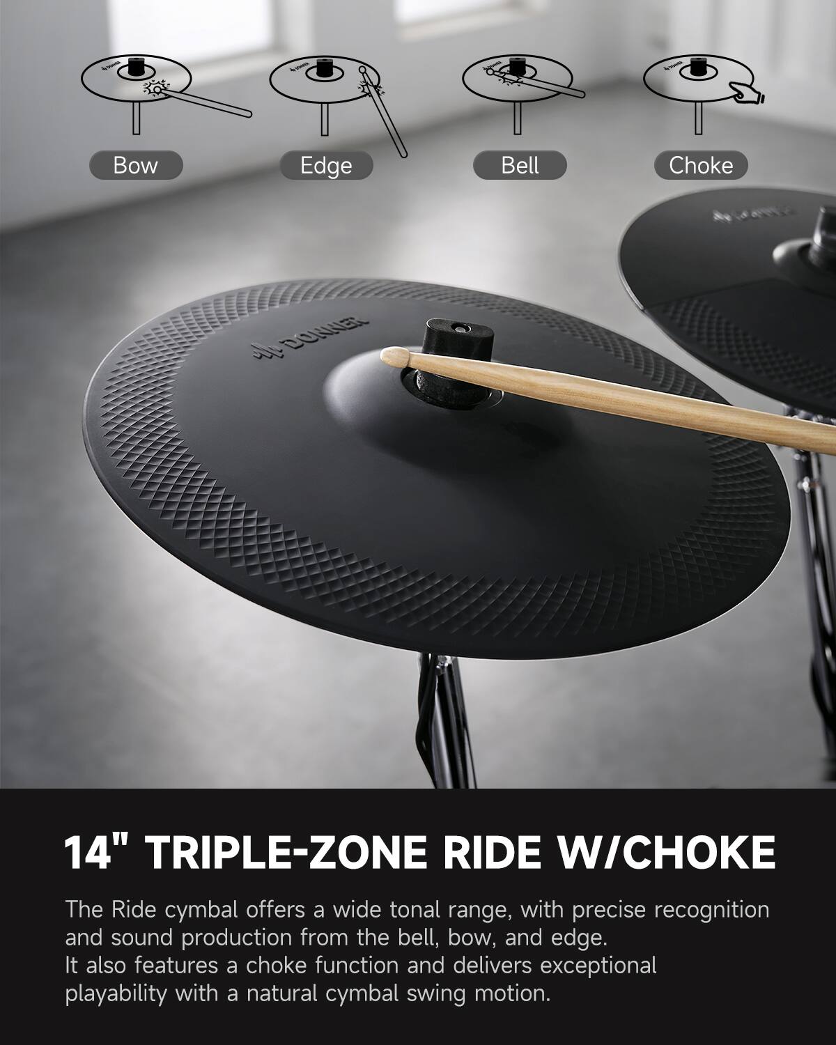 Bow Edge Bell Choke  
DONER 14" TRIPLE-ZONE RIDE W/CHOKE  

The Ride cymbal offers a wide tonal range, with precise recognition and sound production from the bell, bow, and edge. It also features a choke function and delivers exceptional playability with a natural cymbal swing motion.