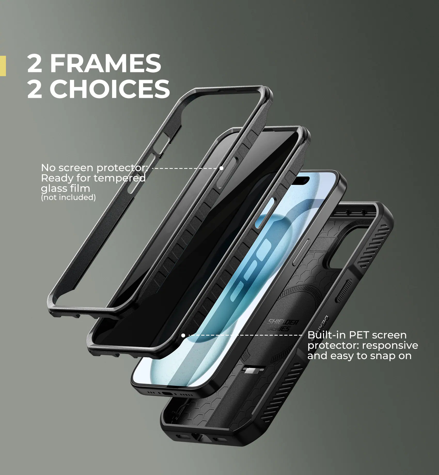 2 FRAMES 2 CHOICES

No screen protector  
Ready for tempered glass film (not included)

Built-in PET screen protector: responsive and easy to snap on