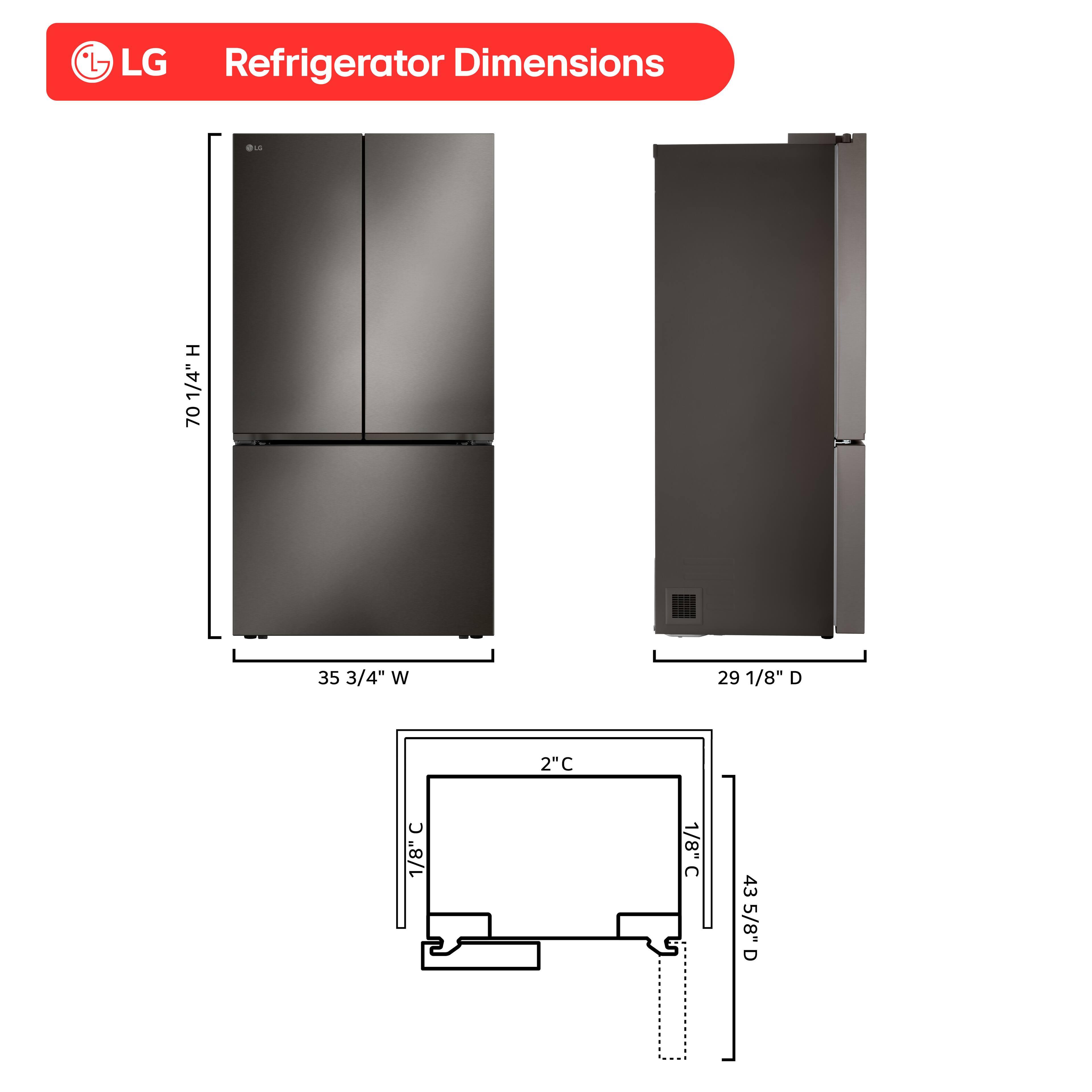 LG Refrigerator Dimensions

- Height: 70 1/4"
- Width: 35 3/4"
- Depth: 29 1/8"
- Clearance: 2 1/8"
- Depth with Door Open: 43 5/8"