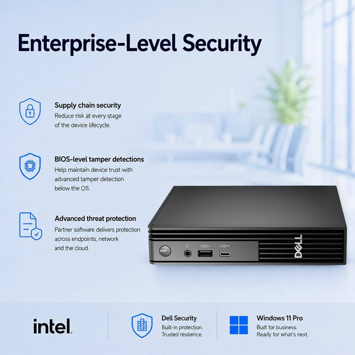 Enterprise-Level Security

Supply chain security  
Reduce risk at every stage of the device lifecycle.

BIOS-level tamper detections  
Help maintain device trust with advanced tamper detection below the OS.

Advanced threat protection  
Partner software delivers protection across endpoints, network and the cloud.

DELL  
intel  
Dell Security  
Built-in protection. Trusted resilience.  
Windows 11 Pro  
Built for business. Ready for what's next.