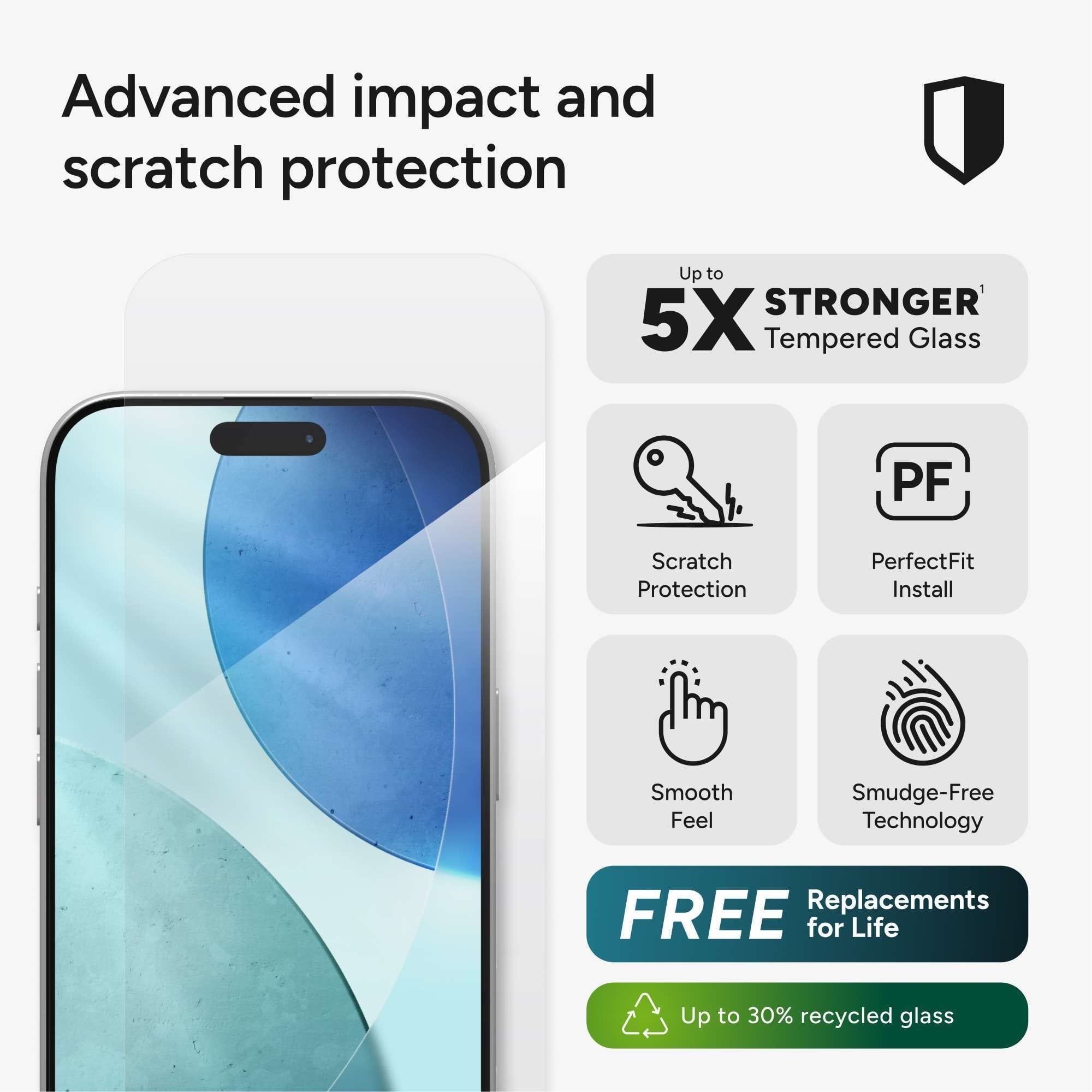 Advanced impact and scratch protection
Up to 5X STRONGER Tempered Glass
Scratch Protection
PerfectFit Install
Smooth Feel
Smudge-Free Technology
FREE Replacements for Life
Up to 30% recycled glass