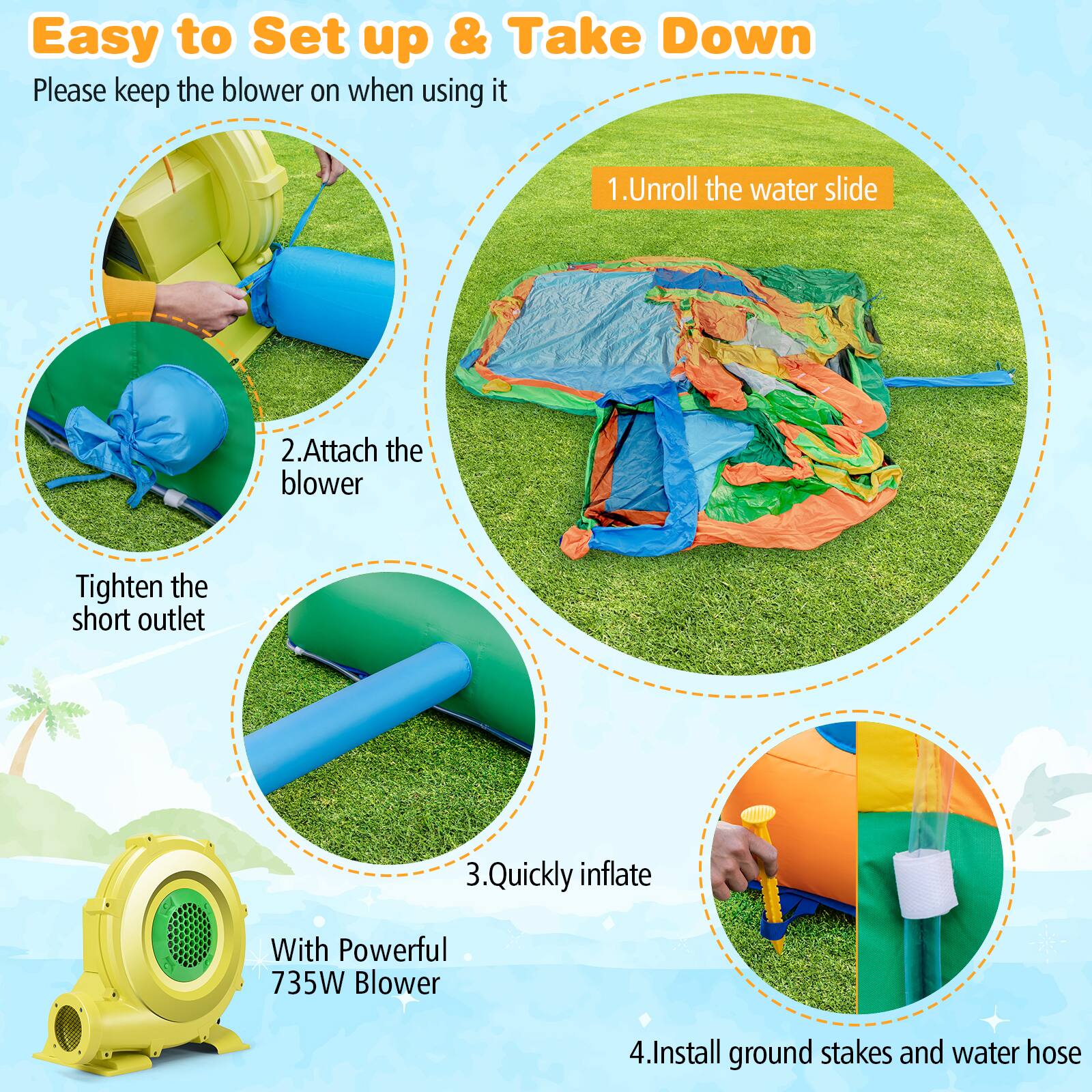 Easy to Set up & Take Down

Please keep the blower on when using it.

1. Unroll the water slide.
2. Attach the blower.
3. Quickly inflate with Powerful 735W Blower.
4. Install ground stakes and water hose.