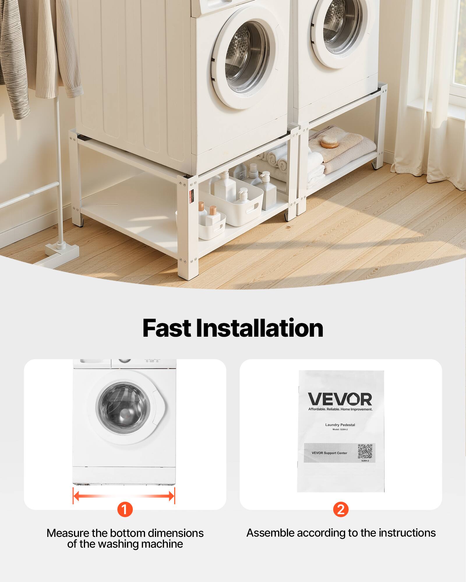 Fast Installation

1. Measure the bottom dimensions of the washing machine
2. Assemble according to the instructions

VEVOR  
Affordable, Reliable, Home Improvement.  
Laundry Pedestal  

VEVOR Support Center
