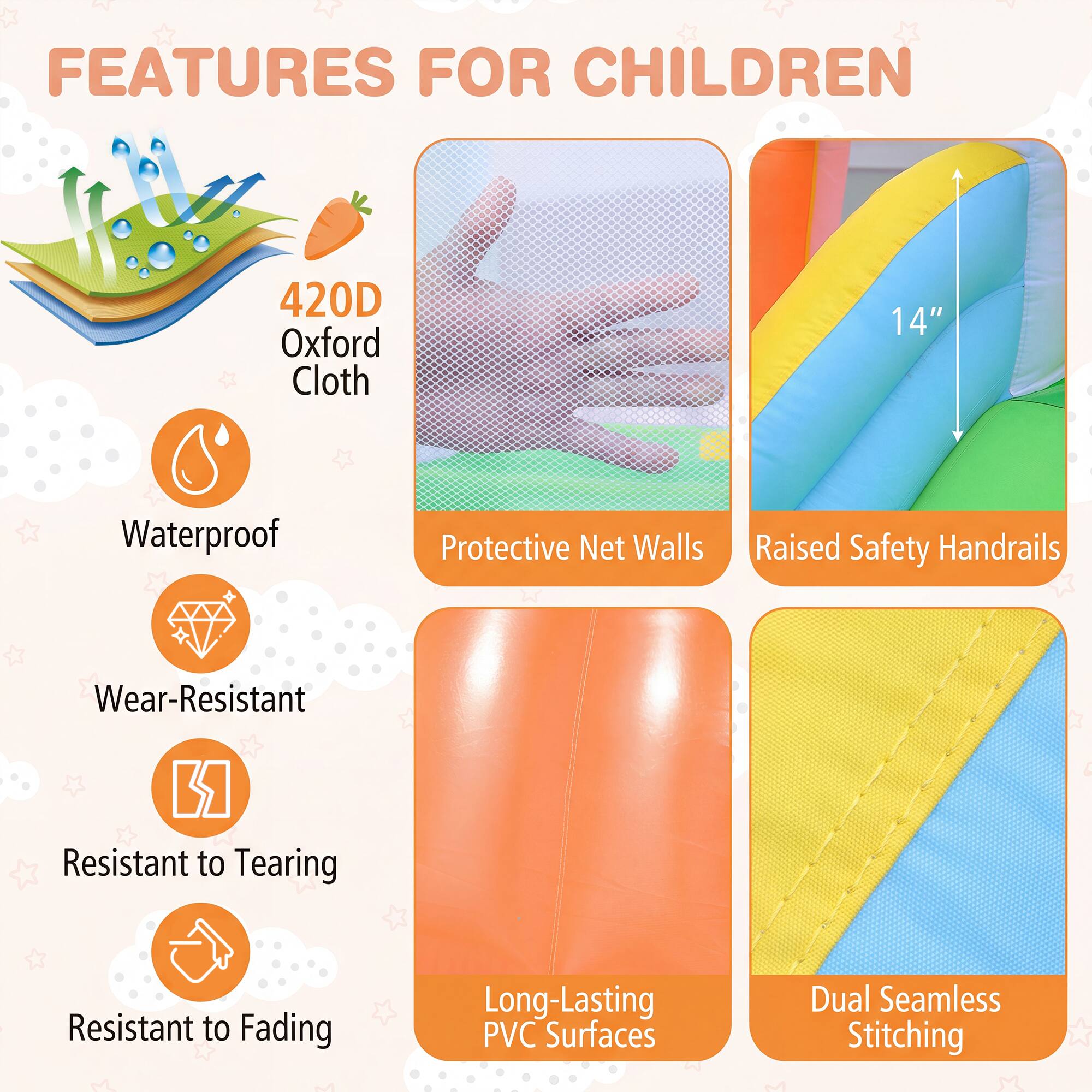 FEATURES FOR CHILDREN

- 420D Oxford Cloth
- Waterproof
- Protective Net Walls
- Raised Safety Handrails
- Wear-Resistant
- Resistant to Tearing
- Resistant to Fading
- Long-Lasting PVC Surfaces
- Dual Seamless Stitching