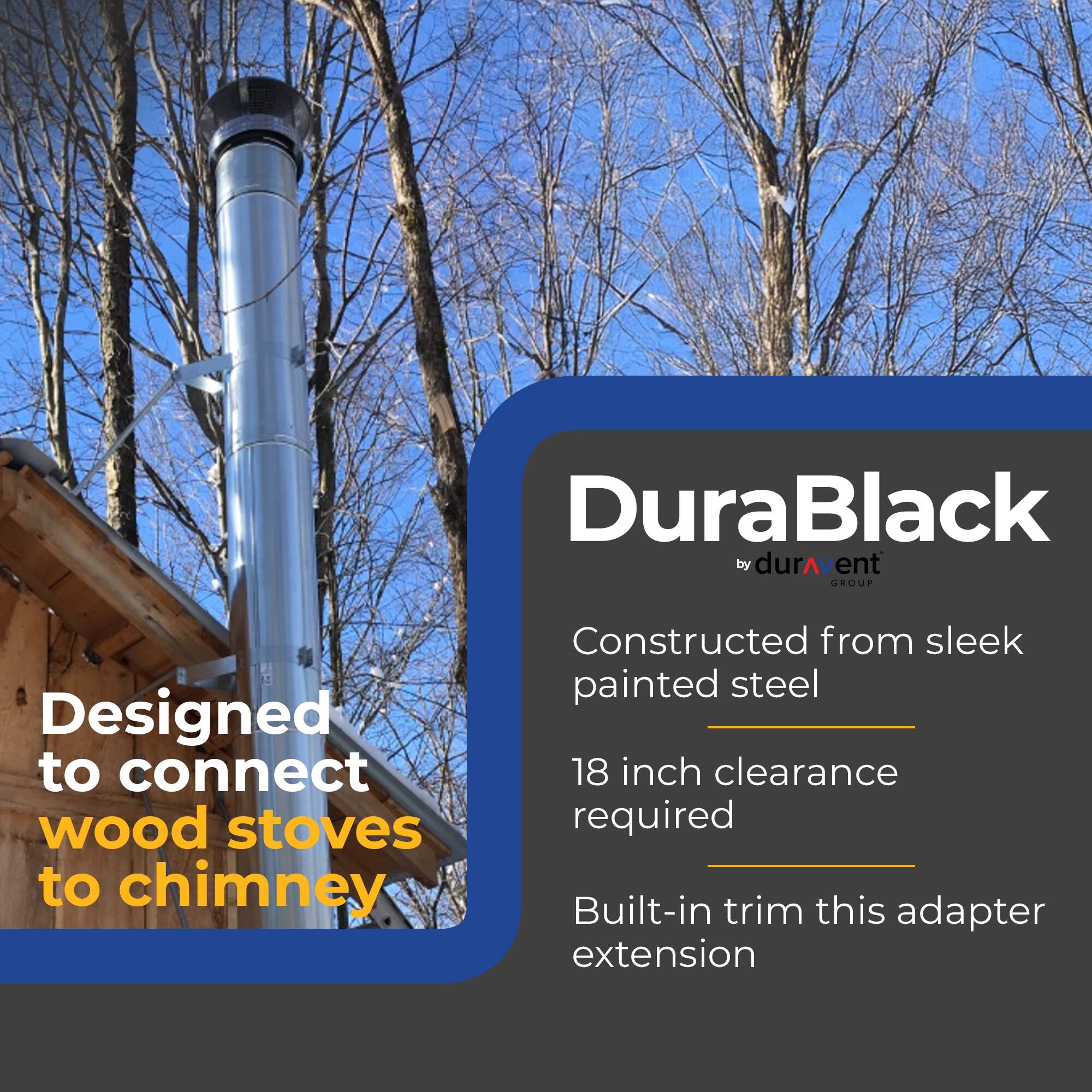 DuraBlack by durAvent GROUP

- Designed to connect wood stoves to chimney
- Constructed from sleek painted steel
- 18 inch clearance required
- Built-in trim this adapter extension