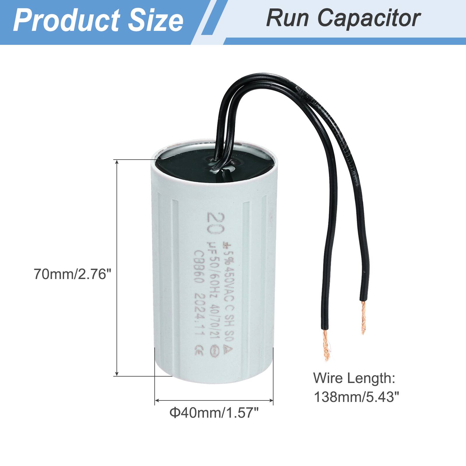 Product Size  
Run Capacitor  

70mm/2.76"  
40mm/1.57"  
Wire Length: 138mm/5.43"  

20 µF 5% 450VAC CBB60 HF50/60Hz  
C 2024.11  
40/70/21 SH OS