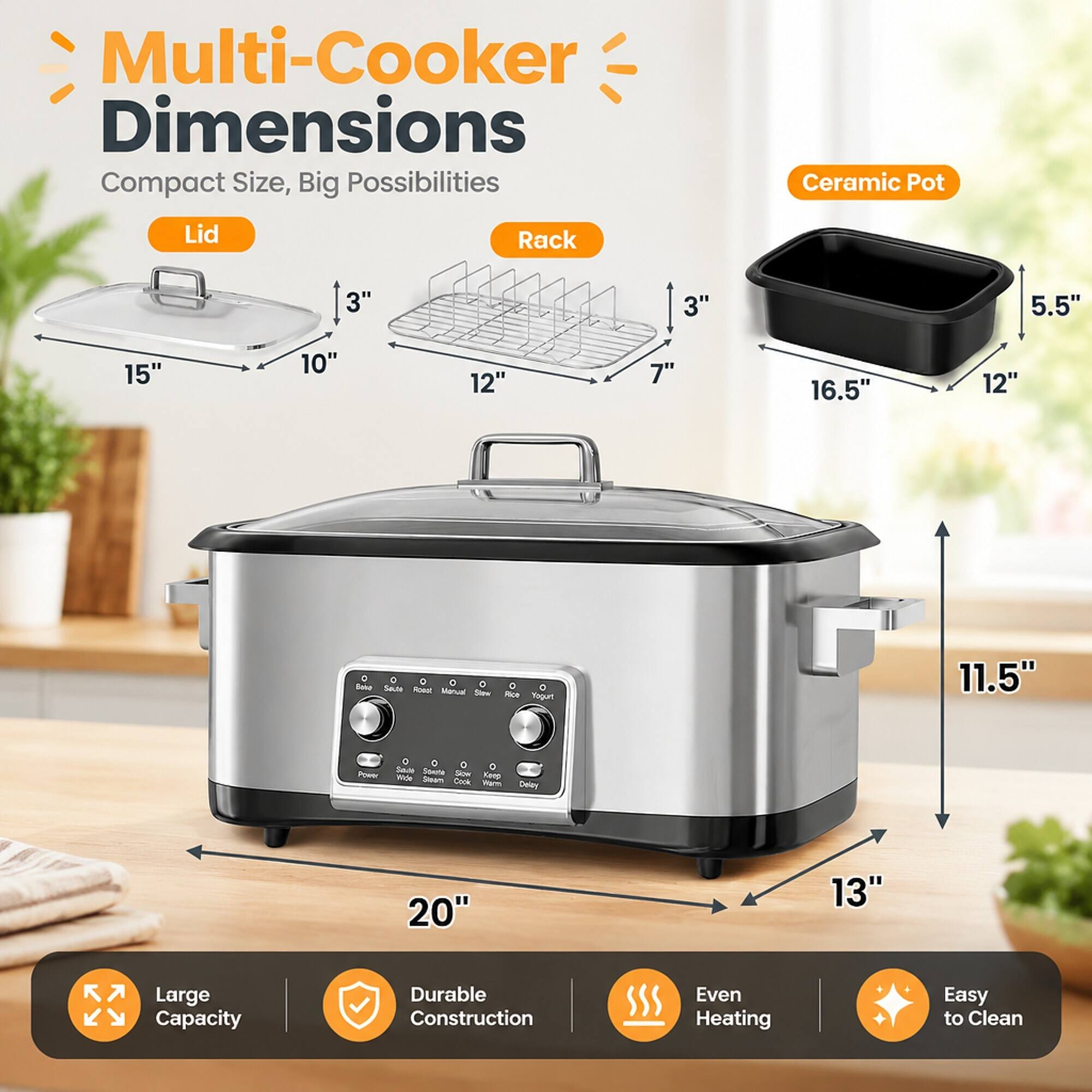 Multi-Cooker Dimensions  
Compact Size, Big Possibilities

Ceramic Pot  
Lid  
Rack  
3"  
3"  
5.5"  
15"  
10"  
12"  
7"  
16.5"  
12"  
11.5"  
20"  
13"  

Large Capacity  
Durable Construction  
Even Heating  
Easy to Clean