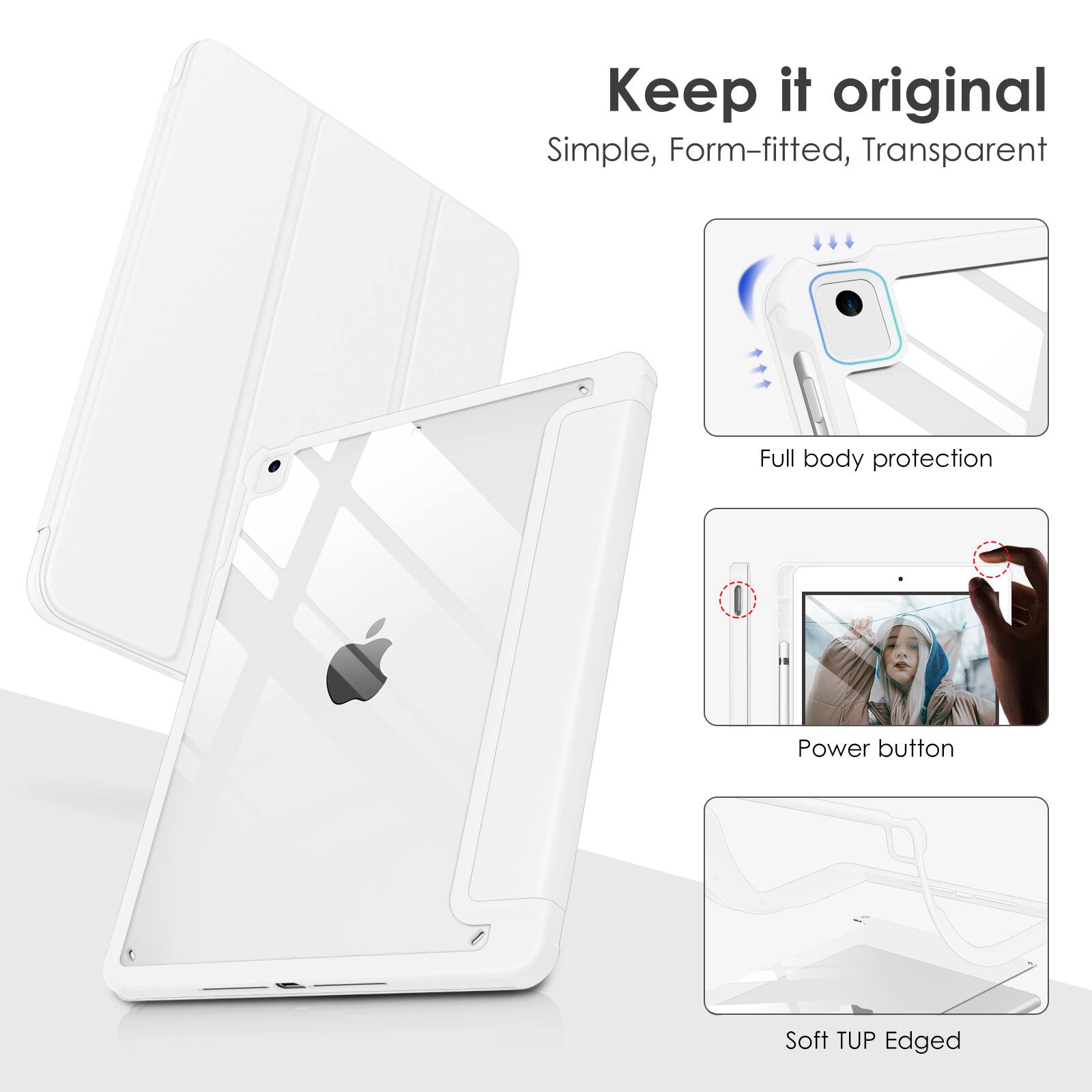 Keep it original  
Simple, Form-fitted, Transparent  
Full body protection  
Power button  
Soft TUP Edged