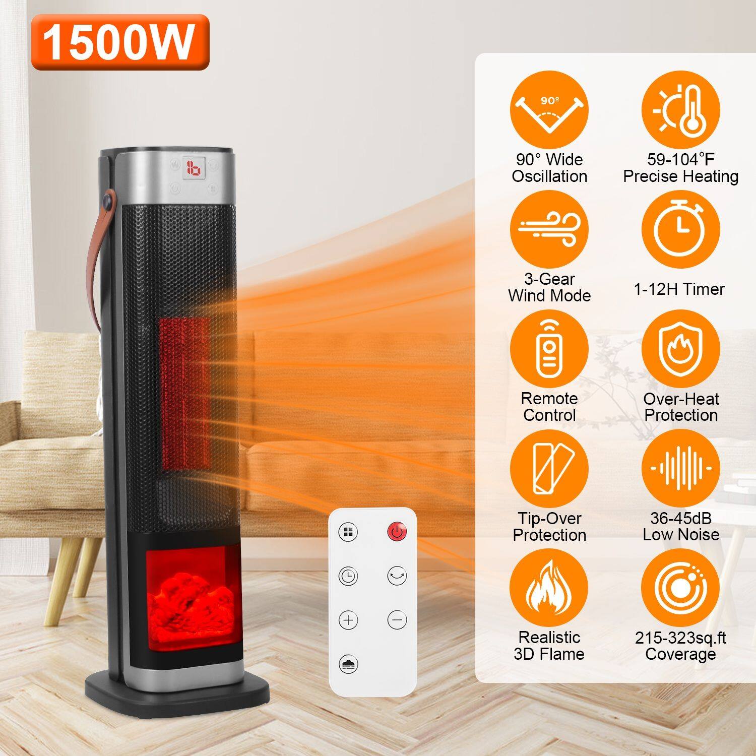 1500W  
90° Wide Oscillation  
59-104°F Precise Heating  
3-Gear Wind Mode  
1-12H Timer  
Remote Control  
Over-Heat Protection  
Tip-Over Protection  
36-45dB Low Noise  
Realistic 3D Flame  
215-323sq.ft Coverage