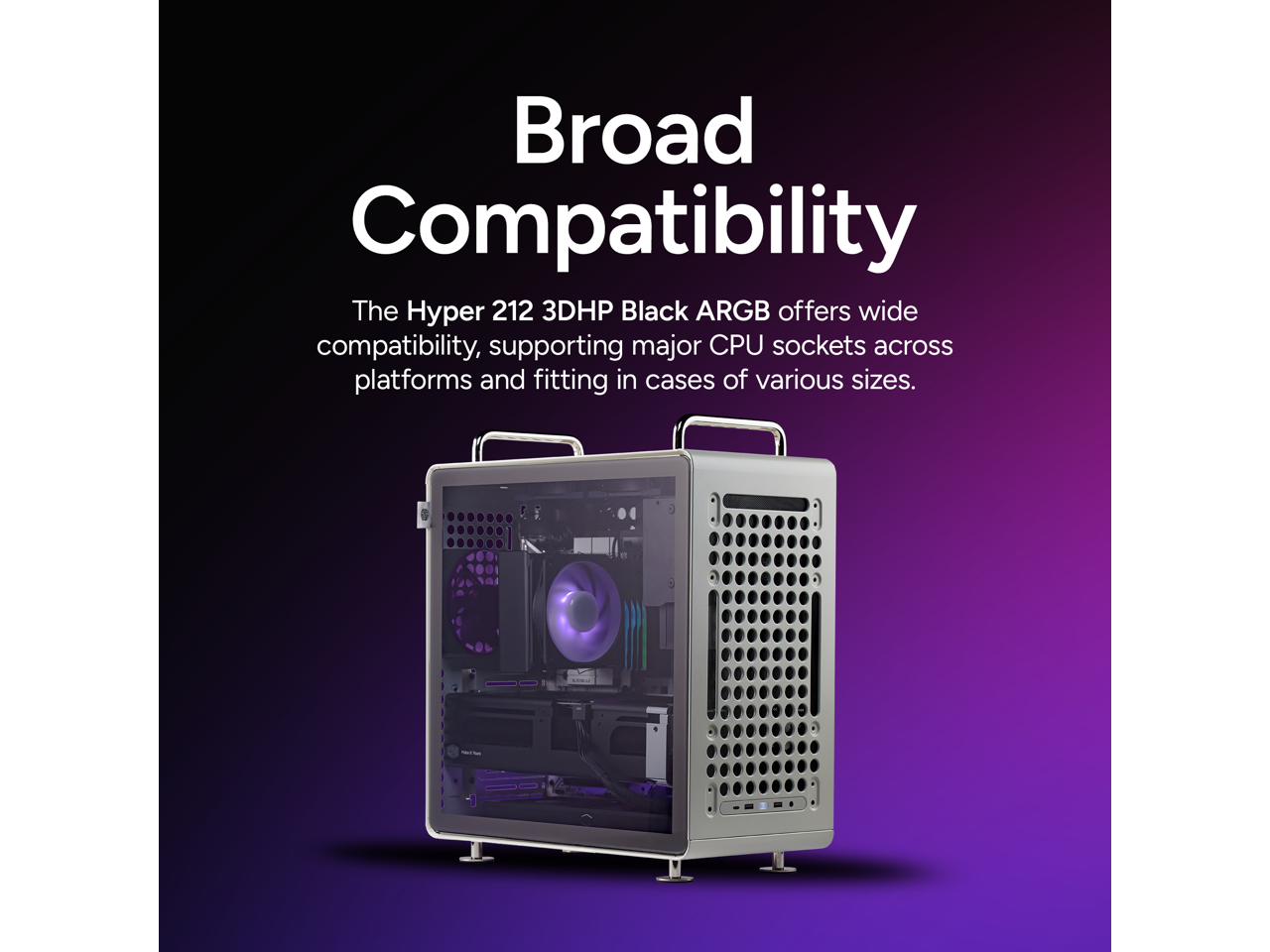Broad Compatibility

The Hyper 212 3DHP Black ARGB offers wide compatibility, supporting major CPU sockets across platforms and fitting in cases of various sizes.