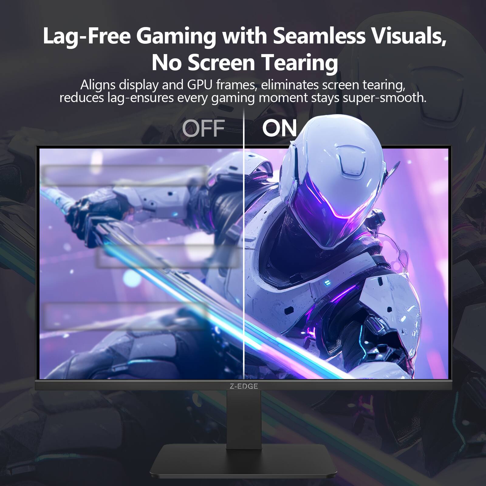 Lag-Free Gaming with Seamless Visuals, No Screen Tearing

Aligns display and GPU frames, eliminates screen tearing, reduces lag - ensures every gaming moment stays super-smooth.

OFF ON

Z-EDGE