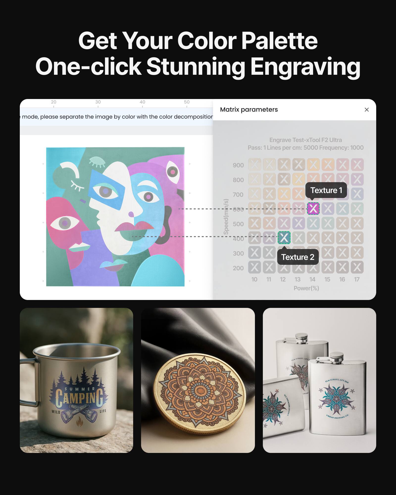 Get Your Color Palette One-click Stunning Engraving

Matrix parameters
mode, please separate the image by color with the color decompositor

Engrave Test-xTool F2 Ultra
Pass: 1
Lines per cm: 5000
Frequency: 1000

Speed(min/s) 500 400 300 200 X 10 X X X X X X X
Texture 1 X X X X X X X X X X X X X X X X X X X X
Texture 2 X X X X X X X X X X X X X X X X X X X X
Power(%) X X X X X X X X X X X X X X X X X X X X

SUMMER CAMPING WILD