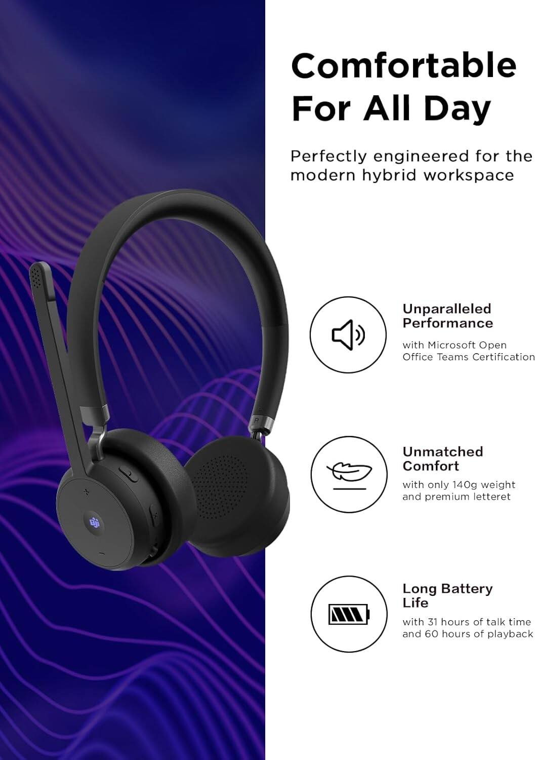 Comfortable For All Day  
Perfectly engineered for the modern hybrid workspace  

Unparalleled Performance with Microsoft Open Office Teams Certification  

Unmatched Comfort with only 140g weight and premium letteret  

Long Battery Life with 31 hours of talk time and 60 hours of playback