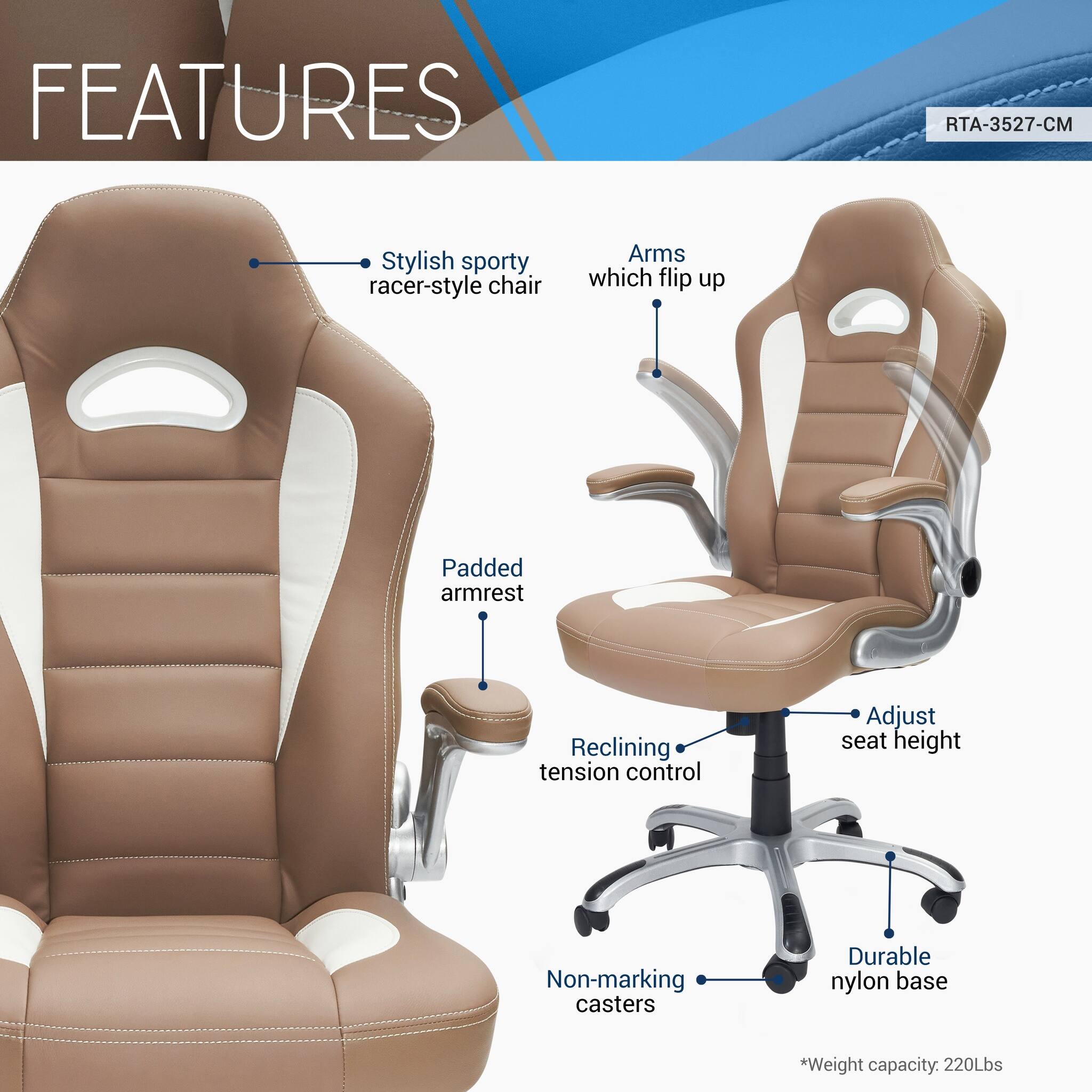 FEATURES  
RTA-3527-CM  
- Stylish sporty racer-style chair  
- Arms which flip up  
- Padded armrest  
- Reclining tension control  
- Adjust seat height  
- Non-marking casters  
- Durable nylon base  
*Weight capacity: 220Lbs