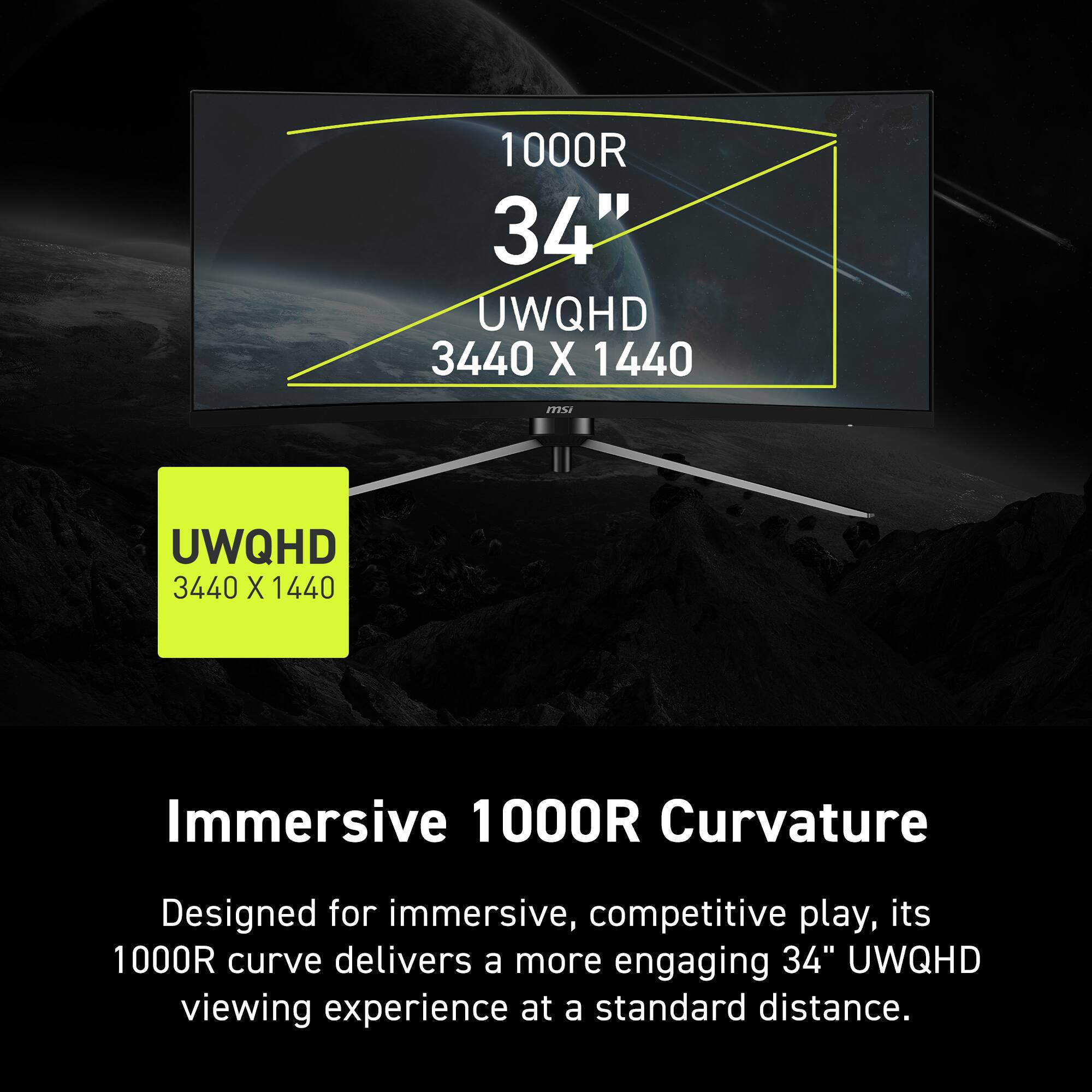 1000R 34" UWQHD 3440 X 1440

Immersive 1000R Curvature

Designed for immersive, competitive play, its 1000R curve delivers a more engaging 34" UWQHD viewing experience at a standard distance.