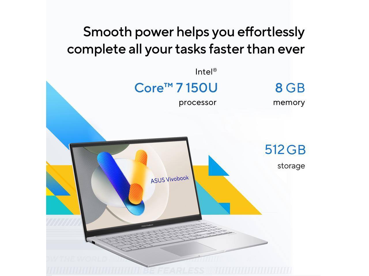 Smooth power helps you effortlessly complete all your tasks faster than ever

Intel® Core™ 7 150U processor

8 GB memory

ASUS Vivobook

512 GB storage

ASUS

BE FEARLESS